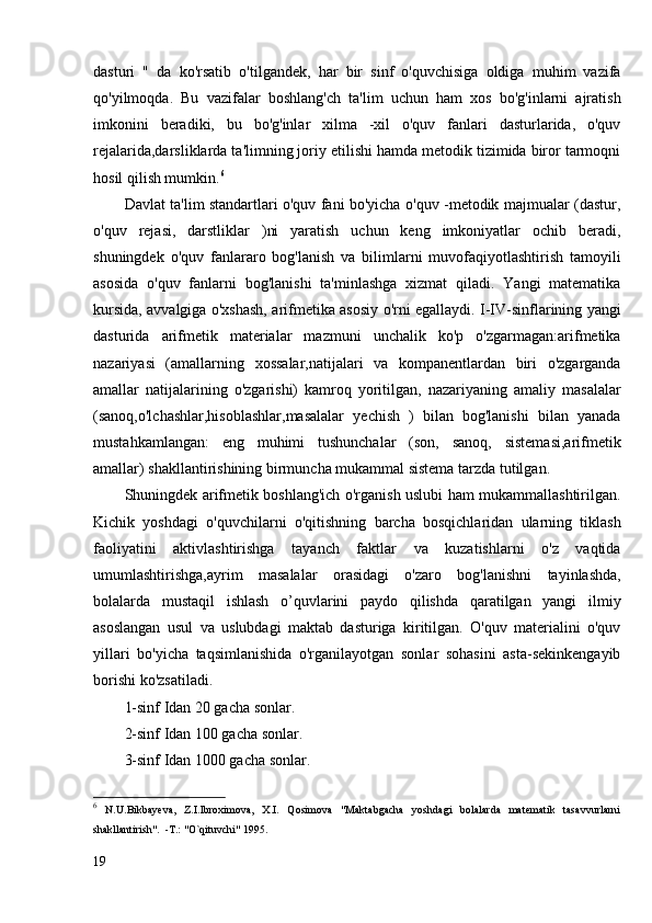 dasturi   "   da   ko'rsatib   o'tilgandek,   har   bir   sinf   o'quvchisiga   oldiga   muhim   vazifa
qo'yilmoqda.   Bu   vazifalar   boshlang'ch   ta'lim   uchun   ham   xos   bo'g'inlarni   ajratish
imkonini   beradiki,   bu   bo'g'inlar   xilma   -xil   o'quv   fanlari   dasturlarida,   o'quv
rejalarida,darsliklarda ta'limning joriy etilishi hamda metodik tizimida biror tarmoqni
hosil qilish mumkin. 6
Davlat ta'lim standartlari o'quv fani bo'yicha o'quv -metodik majmualar (dastur,
o'quv   rejasi,   darstliklar   )ni   yaratish   uchun   keng   imkoniyatlar   ochib   beradi,
shuningdek   o'quv   fanlararo   bog'lanish   va   bilimlarni   muvofaqiyotlashtirish   tamoyili
asosida   o'quv   fanlarni   bog'lanishi   ta'minlashga   xizmat   qiladi.   Yangi   matematika
kursida, avvalgiga o'xshash, arifmetika asosiy o'rni egallaydi. I-IV-sinflarining yangi
dasturida   arifmetik   materialar   mazmuni   unchalik   ko'p   o'zgarmagan:arifmetika
nazariyasi   (amallarning   xossalar,natijalari   va   kompanentlardan   biri   o'zgarganda
amallar   natijalarining   o'zgarishi)   kamroq   yoritilgan,   nazariyaning   amaliy   masalalar
(sanoq,o'lchashlar,hisoblashlar,masalalar   yechish   )   bilan   bog'lanishi   bilan   yanada
mustahkamlangan:   eng   muhimi   tushunchalar   (son,   sanoq,   sistemasi,arifmetik
amallar) shakllantirishining birmuncha mukammal sistema tarzda tutilgan.
Shuningdek arifmetik boshlang'ich o'rganish uslubi ham mukammallashtirilgan.
Kichik   yoshdagi   o'quvchilarni   o'qitishning   barcha   bosqichlaridan   ularning   tiklash
faoliyatini   aktivlashtirishga   tayanch   faktlar   va   kuzatishlarni   o'z   vaqtida
umumlashtirishga,ayrim   masalalar   orasidagi   o'zaro   bog'lanishni   tayinlashda,
bolalarda   mustaqil   ishlash   o’quvlarini   paydo   qilishda   qaratilgan   yangi   ilmiy
asoslangan   usul   va   uslubdagi   maktab   dasturiga   kiritilgan.   O'quv   materialini   o'quv
yillari   bo'yicha   taqsimlanishida   o'rganilayotgan   sonlar   sohasini   asta-sekinkengayib
borishi ko'zsatiladi.
1-sinf Idan 20 gacha sonlar.
2-sinf Idan 100 gacha sonlar.
3-sinf Idan 1000 gacha sonlar.
6
  N.U.Bikbayeva,   Z.I.Ibroximova,   X.I.   Qosimova   "Maktabgacha   yoshdagi   bolalarda   matematik   tasavvurlarni
shakllantirish".  -T.: "O`qituvchi" 1995. 
19