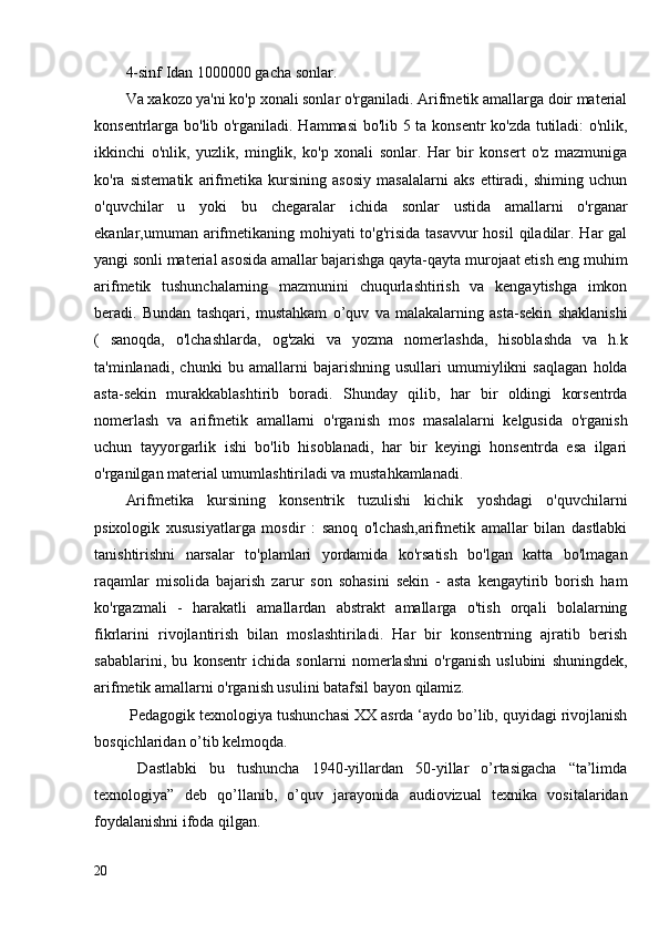 4-sinf Idan 1000000 gacha sonlar.
Va xakozo ya'ni ko'p xonali sonlar o'rganiladi. Arifmetik amallarga doir material
konsentrlarga bo'lib o'rganiladi. Hammasi bo'lib 5 ta konsentr ko'zda tutiladi: o'nlik,
ikkinchi   o'nlik,   yuzlik,   minglik,   ko'p   xonali   sonlar.   Har   bir   konsert   o'z   mazmuniga
ko'ra   sistematik   arifmetika   kursining   asosiy   masalalarni   aks   ettiradi,   shiming   uchun
o'quvchilar   u   yoki   bu   chegaralar   ichida   sonlar   ustida   amallarni   o'rganar
ekanlar,umuman arifmetikaning mohiyati to'g'risida tasavvur  hosil  qiladilar. Har gal
yangi sonli material asosida amallar bajarishga qayta-qayta murojaat etish eng muhim
arifmetik   tushunchalarning   mazmunini   chuqurlashtirish   va   kengaytishga   imkon
beradi.   Bundan   tashqari,   mustahkam   o’quv   va   malakalarning   asta-sekin   shaklanishi
(   sanoqda,   o'lchashlarda,   og'zaki   va   yozma   nomerlashda,   hisoblashda   va   h.k
ta'minlanadi,   chunki   bu   amallarni   bajarishning   usullari   umumiylikni   saqlagan   holda
asta-sekin   murakkablashtirib   boradi.   Shunday   qilib,   har   bir   oldingi   korsentrda
nomerlash   va   arifmetik   amallarni   o'rganish   mos   masalalarni   kelgusida   o'rganish
uchun   tayyorgarlik   ishi   bo'lib   hisoblanadi,   har   bir   keyingi   honsentrda   esa   ilgari
o'rganilgan material umumlashtiriladi va mustahkamlanadi.
Arifmetika   kursining   konsentrik   tuzulishi   kichik   yoshdagi   o'quvchilarni
psixologik   xususiyatlarga   mosdir   :   sanoq   o'lchash,arifmetik   amallar   bilan   dastlabki
tanishtirishni   narsalar   to'plamlari   yordamida   ko'rsatish   bo'lgan   katta   bo'lmagan
raqamlar   misolida   bajarish   zarur   son   sohasini   sekin   -   asta   kengaytirib   borish   ham
ko'rgazmali   -   harakatli   amallardan   abstrakt   amallarga   o'tish   orqali   bolalarning
fikrlarini   rivojlantirish   bilan   moslashtiriladi.   Har   bir   konsentrning   ajratib   berish
sabablarini,   bu   konsentr   ichida   sonlarni   nomerlashni   o'rganish   uslubini   shuningdek,
arifmetik amallarni o'rganish usulini batafsil bayon qilamiz.
 Pedagogik texnologiya tushunchasi XX asrda ‘aydo bo’lib, quyidagi rivojlanish
bosqichlaridan o’tib kelmoqda.
  Dastlabki   bu   tushuncha   1940-yillardan   50-yillar   o’rtasigacha   “ta’limda
texnologiya”   deb   qo’llanib,   o’quv   jarayonida   audiovizual   texnika   vositalaridan
foydalanishni   ifoda qilgan.
20