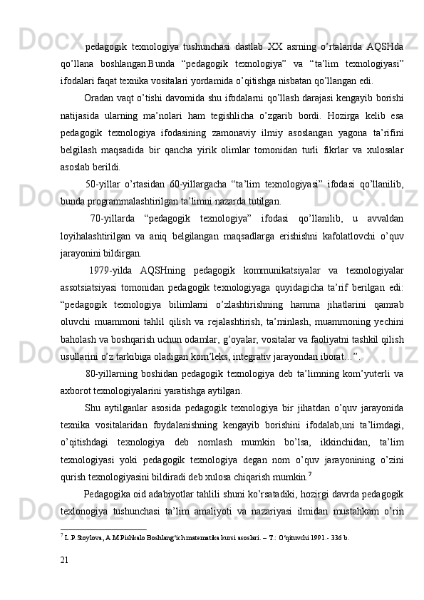   pedagogik   texnologiya   tushunchasi   dastlab   XX   asrning   o’rtalarida   AQSHda
qo’llana   boshlangan.Bunda   “pedagogik   texnologiya”   va   “ta’lim   texnologiyasi”
ifodalari faqat texnika vositalari yordamida o’qitishga nisbatan qo’llangan edi.
  Oradan vaqt o’tishi davomida shu ifodalarni qo’llash darajasi kengayib borishi
natijasida   ularning   ma’nolari   ham   tegishlicha   o’zgarib   bordi.   Hozirga   kelib   esa
pedagogik   texnologiya   ifodasining   zamonaviy   ilmiy   asoslangan   yagona   ta’rifini
belgilash   maqsadida   bir   qancha   yirik   olimlar   tomonidan   turli   fikrlar   va   xulosalar
asoslab berildi.
  50-yillar   o’rtasidan   60-yillargacha   “ta’lim   texnologiyasi”   ifodasi   qo’llanilib,
bunda programmalashtirilgan ta’limni   nazarda tutilgan.
  70-yillarda   “pedagogik   texnologiya”   ifodasi   qo’llanilib,   u   avvaldan
loyihalashtirilgan   va   aniq   belgilangan   maqsadlarga   erishishni   kafolatlovchi   o’quv
jarayonini bildirgan. 
  1979-yilda   AQSHning   pedagogik   kommunikatsiyalar   va   texnologiyalar
assotsiatsiyasi   tomonidan   pedagogik   texnologiyaga   quyidagicha   ta’rif   berilgan   edi:
“pedagogik   texnologiya   bilimlarni   o’zlashtirishning   hamma   jihatlarini   qamrab
oluvchi   muammoni   tahlil   qilish   va   rejalashtirish,   ta’minlash,   muammoning   yechini
baholash va boshqarish uchun odamlar, g’oyalar, vositalar va faoliyatni tashkil qilish
usullarini o’z tarkibiga oladigan kom’leks, integrativ jarayondan   iborat…”. 
  80-yillarning   boshidan   pedagogik   texnologiya   deb   ta’limning   kom’yuterli   va
axborot texnologiyalarini   yaratishga aytilgan.
  Shu   aytilganlar   asosida   pedagogik   texnologiya   bir   jihatdan   o’quv   jarayonida
texnika   vositalaridan   foydalanishning   kengayib   borishini   ifodalab,uni   ta’limdagi,
o’qitishdagi   texnologiya   deb   nomlash   mumkin   bo’lsa,   ikkinchidan,   ta’lim
texnologiyasi   yoki   pedagogik   texnologiya   degan   nom   o’quv   jarayonining   o’zini
qurish texnologiyasini bildiradi deb xulosa chiqarish mumkin. 7
 Pedagogika oid adabiyotlar tahlili shuni ko’rsatadiki, hozirgi davrda pedagogik
texlonogiya   tushunchasi   ta’lim   amaliyoti   va   nazariyasi   ilmidan   mustahkam   o’rin
7
  L.P.Stoylova, A.M.Pishkalo Boshlang‘ich matematika kursi asoslari. – T.: O‘qituvchi 1991.- 336  b.
21 