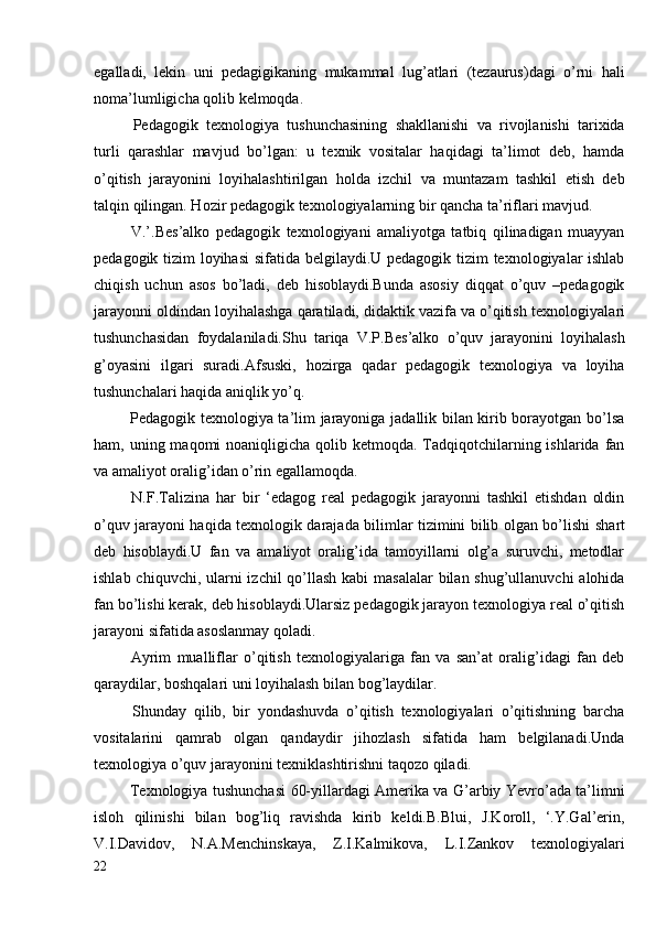 egalladi,   lekin   uni   pedagigikaning   mukammal   lug’atlari   (tezaurus)dagi   o’rni   hali
noma’lumligicha qolib kelmoqda.
  Pedagogik   texnologiya   tushunchasining   shakllanishi   va   rivojlanishi   tarixida
turli   qarashlar   mavjud   bo’lgan:   u   texnik   vositalar   haqidagi   ta’limot   deb,   hamda
o’qitish   jarayonini   loyihalashtirilgan   holda   izchil   va   muntazam   tashkil   etish   deb
talqin qilingan. Hozir pedagogik texnologiyalarning bir qancha ta’riflari mavjud. 
  V.’.Bes’alko   pedagogik   texnologiyani   amaliyotga   tatbiq   qilinadigan   muayyan
pedagogik tizim loyihasi   sifatida belgilaydi.U pedagogik tizim texnologiyalar ishlab
chiqish   uchun   asos   bo’ladi,   deb   hisoblaydi.Bunda   asosiy   diqqat   o’quv   –pedagogik
jarayonni oldindan loyihalashga qaratiladi, didaktik vazifa va o’qitish   texnologiyalari
tushunchasidan   foydalaniladi.Shu   tariqa   V.P.Bes’alko   o’quv   jarayonini   loyihalash
g’oyasini   ilgari   suradi.Afsuski,   hozirga   qadar   pedagogik   texnologiya   va   loyiha
tushunchalari haqida aniqlik yo’q.
  Pedagogik texnologiya ta’lim jarayoniga jadallik bilan kirib borayotgan bo’lsa
ham, uning maqomi  noaniqligicha qolib ketmoqda. Tadqiqotchilarning ishlarida fan
va amaliyot oralig’idan o’rin egallamoqda.
  N.F.Talizina   har   bir   ‘edagog   real   pedagogik   jarayonni   tashkil   etishdan   oldin
o’quv jarayoni haqida texnologik darajada bilimlar tizimini bilib olgan bo’lishi   shart
deb   hisoblaydi.U   fan   va   amaliyot   oralig’ida   tamoyillarni   olg’a   suruvchi,   metodlar
ishlab chiquvchi, ularni  izchil qo’llash kabi masalalar  bilan shug’ullanuvchi alohida
fan bo’lishi kerak, deb hisoblaydi.Ularsiz pedagogik jarayon texnologiya real o’qitish
jarayoni sifatida asoslanmay qoladi.
  Ayrim   mualliflar   o’qitish   texnologiyalariga   fan   va   san’at   oralig’idagi   fan   deb
qaraydilar, boshqalari uni loyihalash bilan bog’laydilar.
  Shunday   qilib,   bir   yondashuvda   o’qitish   texnologiyalari   o’qitishning   barcha
vositalarini   qamrab   olgan   qandaydir   jihozlash   sifatida   ham   belgilanadi.Unda
texnologiya o’quv jarayonini texniklashtirishni taqozo qiladi.
  Texnologiya tushunchasi 60-yillardagi Amerika va G’arbiy Yevro’ada ta’limni
isloh   qilinishi   bilan   bog’liq   ravishda   kirib   keldi.B.Blui,   J.Koroll,   ‘.Y.Gal’erin,
V.I.Davidov,   N.A.Menchinskaya,   Z.I.Kalmikova,   L.I.Zankov   texnologiyalari
22 