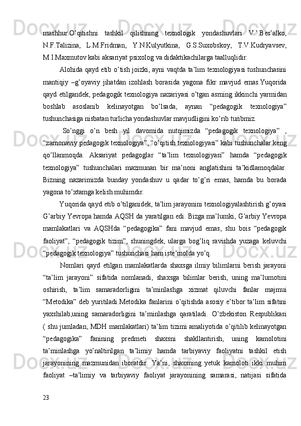 mashhur.O’qitishni   tashkil   qilishning   texnologik   yondashuvlari   V.’.Bes’alko,
N.F.Talizina,   L.M.Fridman,   Y.N.Kulyutkina,   G.S.Suxobskoy,   T.V.Kudryavsev,
M.I.Maxmutov kabi aksariyat psixolog va didaktikachilarga taalluqlidir.
  Alohida qayd etib o’tish joizki, ayni vaqtda ta’lim texnologiyasi tushunchasini
mantiqiy   –g’oyaviy   jihatdan   izohlash   borasida   yagona   fikr   mavjud   emas.Yuqorida
qayd etilgandek, pedagogik texnologiya nazariyasi o’tgan asrning ikkinchi yarmidan
boshlab   asoslanib   kelinayotgan   bo’lsada,   aynan   “pedagogik   texnologiya”
tushunchasiga nisbatan turlicha yondashuvlar mavjudligini ko’rib turibmiz.
  So’nggi   o’n   besh   yil   davomida   nutqimizda   “pedagogik   texnologiya”   ,
“zamonaviy pedagogik texnologiya”, “o’qitish texnologiyasi” kabi tushunchalar keng
qo’llanmoqda.   Aksariyat   pedagoglar   “ta’lim   texnologiyasi”   hamda   “pedagogik
texnologiya”   tushunchalari   mazmunan   bir   ma’noni   anglatishini   ta’kidlamoqdalar.
Bizning   nazarimizda   bunday   yondashuv   u   qadar   to’g’ri   emas,   hamda   bu   borada
yagona to’xtamga kelish muhimdir.
 Yuqorida qayd etib o’tilganidek, ta’lim jarayonini texnologiyalashtirish g’oyasi
G’arbiy Yevropa hamda AQSH da yaratilgan edi. Bizga ma’lumki, G’arbiy Yevropa
mamlakatlari   va   AQSHda   “pedagogika”   fani   mavjud   emas,   shu   bois   “pedagogik
faoliyat”,   “pedagogik   tizim”,   shuningdek,   ularga   bog’liq   ravishda   yuzaga   keluvchi
“pedagogik texnologiya” tushunchasi ham iste’molda yo’q.
  Nomlari   qayd   etilgan   mamlakatlarda   shaxsga   ilmiy   bilimlarni   berish   jarayoni
“ta’lim   jarayoni”   sifatida   nomlanadi,   shaxsga   bilimlar   berish,   uning   ma’lumotini
oshirish,   ta’lim   samaradorligini   ta’minlashga   xizmat   qiluvchi   fanlar   majmui
“Metodika” deb yuritiladi.Metodika fanlarini o’qitishda asosiy e’tibor  ta’lim  sifatini
yaxshilab,uning   samaradorligini   ta’minlashga   qaratiladi.   O’zbekiston   Respublikasi
( shu jumladan, MDH mamlakatlari) ta’lim tizimi amaliyotida o’qitilib kelinayotgan
“pedagogika”   fanining   predmeti   shaxsni   shakllantirish,   uning   kamolotini
ta’minlashga   yo’naltirilgan   ta’limiy   hamda   tarbiyaviy   faoliyatni   tashkil   etish
jarayonining   mazmunidan   iboratdir.   Ya’ni,   shaxsning   yetuk   kamoloti   ikki   muhim
faoliyat   –ta’limiy   va   tarbiyaviy   faoliyat   jarayonining   samarasi,   natijasi   sifatida
23 