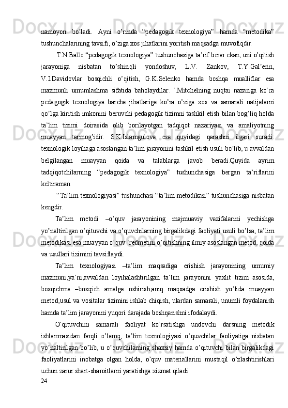 namoyon   bo’ladi.   Ayni   o’rinda   “pedagogik   texnologiya”   hamda   “metodika”
tushunchalarining tavsifi, o’ziga xos jihatlarini yoritish maqsadga muvofiqdir. 
 T.N.Ballo “pedagogik texnologiya” tushunchasiga ta’rif berar ekan, uni o’qitish
jarayoniga   nisbatan   to’shiriqli   yondoshuv,   L.V.   Zankov,   T.Y.Gal’erin,
V.I.Davidovlar   bosqichli   o’qitish,   G.K.Selenko   hamda   boshqa   mualliflar   esa
mazmunli   umumlashma   sifatida   baholaydilar.   ‘.Mitchelning   nuqtai   nazariga   ko’ra
pedagogik   texnologiya   barcha   jihatlariga   ko’ra   o’ziga   xos   va   samarali   natijalarni
qo’lga kiritish imkonini beruvchi pedagogik tizimni tashkil etish bilan bog’liq holda
ta’lim   tizimi   doirasida   olib   borilayotgan   tadqiqot   nazariyasi   va   amaliyotning
muayyan   tarmog’idir.   S.K.Islamgulova   esa   quyidagi   qarashni   ilgari   suradi:
texnologik loyihaga asoslangan ta’lim jarayonini tashkil etish usuli bo’lib, u avvaldan
belgilangan   muayyan   qoida   va   talablarga   javob   beradi.Quyida   ayrim
tadqiqotchilarning   “pedagogik   texnologiya”   tushunchasiga   bergan   ta’riflarini
keltiraman.
 “Ta’lim texnologiyasi” tushunchasi “ta’lim metodikasi” tushunchasiga nisbatan
kengdir.
Ta’lim   metodi   –o’quv   jarayonining   majmuaviy   vazifalarini   yechishga
yo’naltirilgan o’qituvchi va o’quvchilarning birgalikdagi faoliyati usuli bo’lsa, ta’lim
metodikasi esa muayyan o’quv ‘redmetini o’qitishning ilmiy asoslangan metod, qoida
va usullari tizimini tavsiflaydi .
Ta’lim   texnologiyasi   –ta’lim   maqsadiga   erishish   jarayonining   umumiy
mazmuni,ya’ni,avvaldan   loyihalashtirilgan   ta’lim   jarayonini   yaxlit   tizim   asosida,
bosqichma   –bosqich   amalga   oshirish,aniq   maqsadga   erishish   yo’lida   muayyan
metod,usul va vositalar tizimini ishlab chiqish, ulardan samarali, unumli foydalanish
hamda ta’lim jarayonini yuqori darajada boshqarishni ifodalaydi.
O’qituvchini   samarali   faoliyat   ko’rsatishga   undovchi   darsning   metodik
ishlanmasidan   farqli   o’laroq,   ta’lim   texnologiyasi   o’quvchilar   faoliyatiga   nisbatan
yo’naltirilgan bo’lib, u  o’quvchilarning  shaxsiy  hamda  o’qituvchi   bilan birgalikdagi
faoliyatlarini   inobatga   olgan   holda,   o’quv   materiallarini   mustaqil   o’zlashtirishlari
uchun zarur shart-sharoitlarni yaratishga xizmat qiladi.
24 