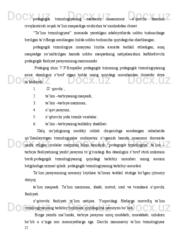 pedagogik   texnologiyaning   markaziy   muammosi   –o’quvchi   shaxsini
rivojlantirish orqali ta’lim maqsadiga erishishni ta’minlashdan iborat.
“Ta’lim   texnologiyasi”   xususida   yaratilgan   adabiyotlarda   ushbu   tushunchaga
berilgan ta’riflarga asoslangan holda ushbu tushuncha quyidagicha sharhlangan :
pedagogik   texnologiya   muayyan   loyiha   asosida   tashkil   etiladigan,   aniq
maqsadga   yo’naltirilgan   hamda   ushbu   maqsadning   natijalanishini   kafolatlovchi
pedagogik faoliyat jarayonining mazmunidir.
  Pedagog   olim   V.P.Bespalko   pedagogik   tizimning   pedagogik   texnologiyaning
asosi   ekanligini   e’tirof   etgan   holda   uning   quyidagi   unsurlaridan   iboratdir   deya
ta’kidlaydi:
1.   O’ quvchi ;
2. ta’lim –tarbiyaning maqsadi;
3. ta’lim –tarbiya mazmuni;
4. o’quv jarayoni;
5. o’qituvchi yoki texnik vositalar;
6. ta’lim –tarbiyaning tashkiliy shakllari
  Xalq   xo’jaligining   moddiy   ishlab   chiqarishga   asoslangan   sohalarida
qo’llanilayotgan   texnologiyalar   mohiyatini   o’rganish   hamda   muammo   doirasida
nashr   etilgan   risolalar   mazmuni   bilan   tanishish   “pedagogik   texnologiya”   ta’lim   –
tarbiya faoliyatining yaxlit jarayoni to’g’risidagi fan ekanligini e’tirof etish imkonini
berdi.pedagogik   texnologiyaning   quyidagi   tarkibiy   unsurlari   uning   asosini
belgilashga xizmat qiladi: pedagogik texnologiyaning tarkibiy unsurlari
Ta’lim   jarayonining   umumiy   loyihasi   ta’limni   tashkil   etishga   bo’lgan   ijtimoiy
ehtiyoj 
ta’lim   maqsadi.   Ta’lim   mazmuni,   shakl,   metod,   usul   va   texnikasi   o’quvchi
faoliyati 
o’qituvchi   faoliyati   ta’lim   natijasi.   Yuqoridagi   fikrlarga   muvofiq   ta’lim
texnologiyasining tarkibiy tuzilmasi quyidagicha namoyon bo’ladi.
  Bizga   yaxshi   ma’lumki,   tarbiya   jarayoni   uzoq   muddatli,   murakkab,   uzluksiz
bo’lib   u   o’ziga   xos   xususiyatlarga   ega.   Garchi   zamonaviy   ta’lim   texnologiyasi
25