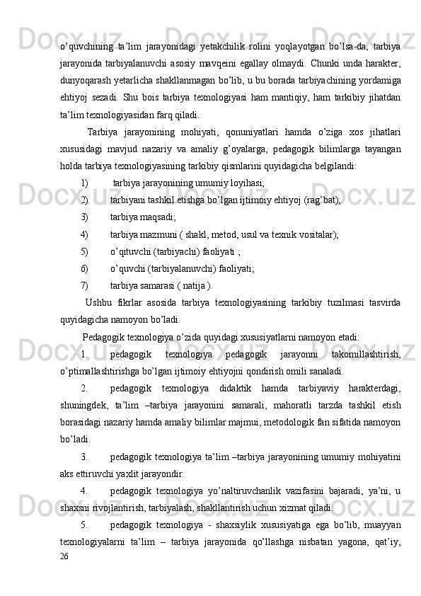 o’quvchining   ta’lim   jarayonidagi   yetakchilik   rolini   yoqlayotgan   bo’lsa-da,   tarbiya
jarayonida   tarbiyalanuvchi   asosiy   mavqeini   egallay   olmaydi.   Chunki   unda   harakter,
dunyoqarash yetarlicha shakllanmagan bo’lib, u bu borada tarbiyachining yordamiga
ehtiyoj   sezadi.   Shu   bois   tarbiya   texnologiyasi   ham   mantiqiy,   ham   tarkibiy   jihatdan
ta’lim texnologiyasidan farq qiladi. 
  Tarbiya   jarayonining   mohiyati,   qonuniyatlari   hamda   o’ziga   xos   jihatlari
xususidagi   mavjud   nazariy   va   amaliy   g’oyalarga,   pedagogik   bilimlarga   tayangan
holda tarbiya texnologiyasining tarkibiy qismlarini quyidagicha belgilandi:
1)  tarbiya jarayonining umumiy loyihasi;
2) tarbiyani tashkil etishga bo’lgan ijtimoiy ehtiyoj (rag’bat); 
3) tarbiya maqsadi;
4) tarbiya mazmuni ( shakl, metod, usul va texnik vositalar);
5) o’qituvchi (tarbiyachi) faoliyati ;
6) o’quvchi (tarbiyalanuvchi) faoliyati;
7) tarbiya samarasi ( natija ).  
  Ushbu   fikrlar   asosida   tarbiya   texnologiyasining   tarkibiy   tuzilmasi   tasvirda
quyidagicha namoyon bo’ladi.
 Pedagogik texnologiya o’zida quyidagi xususiyatlarni namoyon etadi:
1. pedagogik   texnologiya   pedagogik   jarayonni   takomillashtirish,
o’ptimallashtirishga bo’lgan ijtimoiy ehtiyojni qondirish omili sanaladi.
2. pedagogik   texnologiya   didaktik   hamda   tarbiyaviy   harakterdagi,
shuningdek,   ta’lim   –tarbiya   jarayonini   samarali,   mahoratli   tarzda   tashkil   etish
borasidagi nazariy hamda amaliy bilimlar majmui, metodologik fan sifatida namoyon
bo’ladi.
3. pedagogik texnologiya ta’lim –tarbiya jarayonining umumiy mohiyatini
aks ettiruvchi yaxlit jarayondir.
4. pedagogik   texnologiya   yo’naltiruvchanlik   vazifasini   bajaradi,   ya’ni,   u
shaxsni rivojlantirish, tarbiyalash, shakllantirish uchun xizmat qiladi.
5. pedagogik   texnologiya   -   shaxsiylik   xususiyatiga   ega   bo’lib,   muayyan
texnologiyalarni   ta’lim   –   tarbiya   jarayonida   qo’llashga   nisbatan   yagona,   qat’iy,
26 