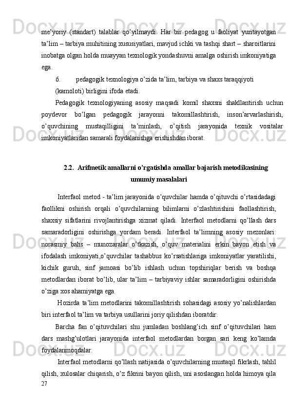 me’yoriy   (standart)   talablar   qo’yilmaydi.   Har   bir   pedagog   u   faoliyat   yuritayotgan
ta’lim – tarbiya muhitining xususiyatlari, mavjud ichki va tashqi shart – sharoitlarini
inobatga olgan holda muayyan texnologik yondashuvni amalga oshirish imkoniyatiga
ega.
6. pedagogik texnologiya o’zida ta’lim, tarbiya va shaxs taraqqiyoti
(kamoloti) birligini ifoda etadi.
Pedagogik   texnologiyaning   asosiy   maqsadi   komil   shaxsni   shakllantirish   uchun
poydevor   bo’lgan   pedagogik   jarayonni   takomillashtirish,   inson’arvarlashirish,
o’quvchining   mustaqilligini   ta’minlash,   o’qitish   jarayonida   texnik   vositalar
imkoniyatlaridan samarali foydalanishga erishishdan iborat.
2.2.   Arifmetik amallarni o’rgatishda amallar bajarish metodikasining
umumiy masalalari
  Interfaol metod - ta’lim jarayonida o’quvchilar hamda o’qituvchi o’rtasidadagi
faollikni   oshirish   orqali   o’quvchilarning   bilimlarni   o’zlashtirishini   faollashtirish,
shaxsiy   sifatlarini   rivojlantirishga   xizmat   qiladi.   Interfaol   metodlarni   qo’llash   dars
samaradorligini   oshirishga   yordam   beradi.   Interfaol   ta’limning   asosiy   mezonlari:
norasmiy   bahs   –   munozaralar   o’tkazish,   o’quv   materialini   erkin   bayon   etish   va
ifodalash   imkoniyati,o’quvchilar   tashabbus   ko’rsatishlariga   imkoniyatlar   yaratilishi,
kichik   guruh,   sinf   jamoasi   bo’lib   ishlash   uchun   topshiriqlar   berish   va   boshqa
metodlardan   iborat   bo’lib,   ular   ta’lim   –   tarbiyaviy   ishlar   samaradorligini   oshirishda
o’ziga xos ahamiyatga ega.
  Hozirda  ta’lim  metodlarini   takomillashtirish   sohasidagi  asosiy  yo’nalishlardan
biri interfaol ta’lim va tarbiya usullarini joriy qilishdan iboratdir.
Barcha   fan   o’qituvchilari   shu   jumladan   boshlang’ich   sinf   o’qituvchilari   ham
dars   mashg’ulotlari   jarayonida   interfaol   metodlardan   borgan   sari   keng   ko’lamda
foydalanmoqdalar.
 Interfaol metodlarni qo’llash natijasida o’quvchilarning mustaqil fikrlash, tahlil
qilish, xulosalar chiqarish, o’z fikrini bayon qilish, uni asoslangan holda himoya qila
27 