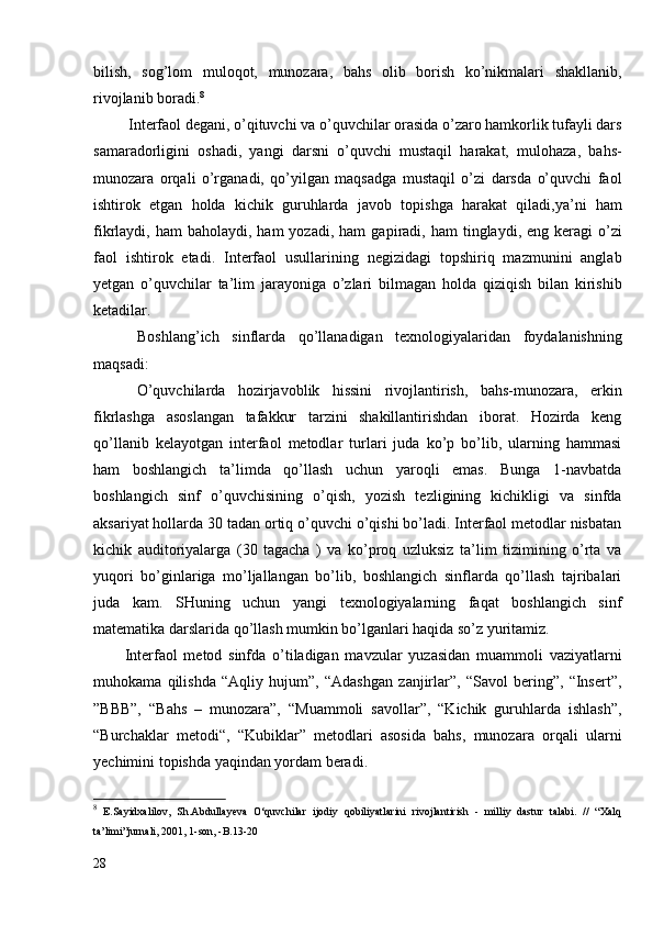 bilish,   sog’lom   muloqot,   munozara,   bahs   olib   borish   ko’nikmalari   shakllanib,
rivojlanib boradi. 8
  Interfaol degani, o’qituvchi va o’quvchilar orasida o’zaro hamkorlik tufayli dars
samaradorligini   oshadi,   yangi   darsni   o’quvchi   mustaqil   harakat,   mulohaza,   bahs-
munozara   orqali   o’rganadi,   qo’yilgan   maqsadga   mustaqil   o’zi   darsda   o’quvchi   faol
ishtirok   etgan   holda   kichik   guruhlarda   javob   to p ishga   harakat   qiladi,ya’ni   ham
fikrlaydi, ham   baholaydi,  ham  yozadi,  ham   ga p iradi,  ham  tinglaydi,  eng keragi   o’zi
faol   ishtirok   etadi.   Interfaol   usullarining   negizidagi   topshiriq   mazmunini   anglab
yetgan   o’quvchilar   ta’lim   jarayoniga   o’zlari   bilmagan   holda   qiziqish   bilan   kirishib
ketadilar. 
  Boshlang’ich   sinflarda   qo’llanadigan   texnologiyalaridan   foydalanishning
maqsadi:
  O’quvchilarda   hozirjavoblik   hissini   rivojlantirish,   bahs-munozara,   erkin
fikrlashga   asoslangan   tafakkur   tarzini   shakillantirishdan   iborat.   Hozirda   keng
qo’llanib   kelayotgan   interfaol   metodlar   turlari   juda   ko’p   bo’lib,   ularning   hammasi
ham   boshlangich   ta’limda   qo’llash   uchun   yaroqli   emas.   Bunga   1-navbatda
boshlangich   sinf   o’quvchisining   o’qish,   yozish   tezligining   kichikligi   va   sinfda
aksariyat hollarda 30 tadan ortiq o’quvchi o’qishi bo’ladi. Interfaol metodlar nisbatan
kichik   auditoriyalarga   (30   tagacha   )   va   ko’proq   uzluksiz   ta’lim   tizimining   o’rta   va
yuqori   bo’ginlariga   mo’ljallangan   bo’lib,   boshlangich   sinflarda   qo’llash   tajribalari
juda   kam.   SHuning   uchun   yangi   texnologiyalarning   faqat   boshlangich   sinf
matematika darslarida qo’llash mumkin bo’lganlari haqida so’z yuritamiz. 
Interfaol   metod   sinfda   o’tiladigan   mavzular   yuzasidan   muammoli   vaziyatlarni
muhokama   qilishda   “Aqliy   hujum”,   “Adashgan   zanjirlar”,   “Savol   bering”,   “Insert”,
”BBB”,   “Bahs   –   munozara”,   “Muammoli   savollar”,   “Kichik   guruhlarda   ishlash”,
“Burchaklar   metodi“,   “Kubiklar”   metodlari   asosida   bahs,   munozara   orqali   ularni
yechimini topishda yaqindan yordam beradi.
8
  E.Sayidxalilov,   Sh.Abdullayeva   O‘quvchilar   ijodiy   qobiliyatlarini   rivojlantirish   -   milliy   dastur   talabi.   //   “Xalq
ta’limi”jurnali, 2001, 1-son, -B.13-20 
28 