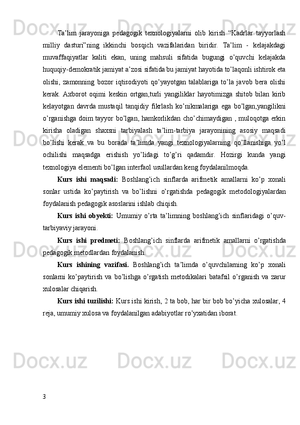 Ta’lim   jarayoniga   pedagogik   texnologiyalarni   olib   kirish   “Kadrlar   tayyorlash
milliy   dasturi”ning   ikkinchi   bosqich   vazifalaridan   biridir.   Ta’lim   -   kelajakdagi
muvaffaqiyatlar   kaliti   ekan,   uning   mahsuli   sifatida   bugungi   o’quvchi   kelajakda
huquqiy-demokratik jamiyat a’zosi sifatida bu jamiyat hayotida to’laqonli ishtirok eta
olishi,   zamonning   bozor   iqtisodiyoti   qo’yayotgan   talablariga   to’la   javob   bera   olishi
kerak.   Axborot   oqimi   keskin   ortgan,turli   yangiliklar   hayotimizga   shitob   bilan   kirib
kelayotgan   davrda   mustaqil   tanqidiy   fikrlash   ko’nikmalariga   ega   bo’lgan,yangilikni
o’rganishga doim tayyor bo’lgan, hamkorlikdan cho’chimaydigan , muloqotga erkin
kirisha   oladigan   shaxsni   tarbiyalash   ta’lim-tarbiya   jarayonining   asosiy   maqsadi
bo’lishi   kerak   va   bu   borada   ta’limda   yangi   texnologiyalarning   qo’llanishiga   yo’l
ochilishi   maqsadga   erishish   yo’lidagi   to’g’ri   qadamdir.   Hozirgi   kunda   yangi
texnologiya elementi bo’lgan interfaol usullardan keng foydalanilmoqda.
Kurs   ishi   maqsadi:   Boshlang’ich   sinflarda   arifmetik   amallarni   ko’p   xonali
sonlar   ustida   ko’paytirish   va   bo’lishni   o’rgatishda   pedagogik   metodologiyalardan
foydalanish pedagogik asoslarini ishlab chiqish.
Kurs   ishi   obyekti:   U mumiy   o’rta   ta’limning   boshlang’ich   sinflaridagi   o’quv-
tarbiyaviy jarayoni . 
Kurs   ishi   predmeti:   B oshlang’ich   sinflarda   a rifmetik   amallarni   o’rgatishda
pedagogik  metodlardan  foydalanish.
Kurs   ishining   vazifasi.   Boshlang’ich   ta’limda   o’quvchilarning   ko’p   xonali
sonlarni   ko’paytirish   va   bo’lishga   o’rgatish   metodikalari   batafsil   o’rganish   va   zarur
xulosalar chiqarish.
Kurs ishi tuzilishi:   Kurs ishi   kirish,   2   ta bob,   har bir bob bo’yicha xulosalar, 4
reja, umumiy   xulosa va  foydalanilgan adabiyotlar ro’yxatidan iborat. 
3 