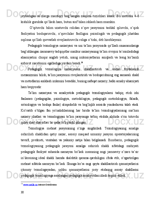 joylashgan   so’zlarga   mantiqiy   bog’langan   zanjirni   tuzishlari   kerak.   Bu   metodni   4-6
kishilik guruhda qo’llash ham, butun sinf bilan ishlash ham mumkin.
O’qituvchi   bilim   uzatuvchi   rolidan   o’quv   jarayonini   tashkil   qiluvchi,   o’qish
faoliyatini   boshqaruvchi,   o’quvchilar   faolligini   psixologik   va   pedagogik   jihatdan
oqilona qo’llab quvvatlab rivojlantiruvchi roliga o’tishi, deb hisoblaymiz. 
Pedagogik texnologiya nazariyasi va uni ta’lim jara yonida qo’llash muammolariga
bag’ishlangan zamonaviy tad qiqotlar mazkur nazariyaning ta’lim rivojini ta’min lashdagi
ahamiyatini   chuqur   anglab   yetish,   uning   imkoni yatlarini   aniqlash   va   keng   ko’lamli
axborot maydonini  egallashga yordam beradi. 10
Pedagogik   texnologiya   nazariyasini   shakllantirish   va   undan   foydalanish
mexanizmini bilish, ta’lim jarayoni ni rivojlantirish va boshqarishning eng samarali shakl
va metodlarini aniklash imkonini beradiki, buning nafaqat nazariy, balki amaliy ahamiyati
ham beqiyosdir.
Ta’lim   nazariyasi   va   amaliyotida   pedagogik   texnologiya larni   tadqiq   etish   ishi
fanlararo   (pedagogika,   psixologiya,   metodologiya,   pedagogik   metodologiya,   falsafa,
sotsi ologiya  va  boshqa   fanlar)   aloqadorlik   va   bog’liqlik  asosi da yondashuvni   talab etadi.
Ko’rsatib   o’tilgan   fan   yo’nalish larining   har   birida   ta’lim   texnologiyalarining   ma’lum
nazariy   jihatlari   va   texnologiyani   ta’lim   jarayoniga   tat biq   etishda   alohida   o’rin   tutuvchi
qulay shart-sharoitlari  bir qadar to’liq taxlil qilingan.
Texnologiya   m e hnat   jarayonining   o’ziga   singdiriladi.   Texnologiyaning   amalga
oshirilish   shaklidan   qatiy   nazar,   asosiy   maq sad   umumiy   jarayon   operatsiyalarining
tavsifi,   predme ti,   vositalari   va   yakuniy   natija   bilan   belgilanadi.   Bi nobarin,   pedagogik
texnologiyaning   pedagogik   jarayo ni   amalga   oshirish   shakli   sifatidagi   mohiyati
pedagogik   faoliyat   sohasida   namayon   bo’ladi   insonning   ongi   jamoaviy   o’zaro   ta’sir
in’ikosi ning   ideal   shakli   hamda   dialektik   qarama-qarshiligini   ifoda   etib,  o’zgartirilgan
mehnat sifatida namoyon bo’la di. Shunga ko’ra ongi qayta shakllantirish qonuniyatlari ni
ijtimoiy   texnologayadan,   ushbu   qonuniyatlarini   jo riy   etishning   asosiy   shakllarini
pedagogik texnologiyaga asoslangan pedagogik amaliyotdan izlash taqozo etiladi;
10
  www.natlib.uz   internet kutubxona
30 