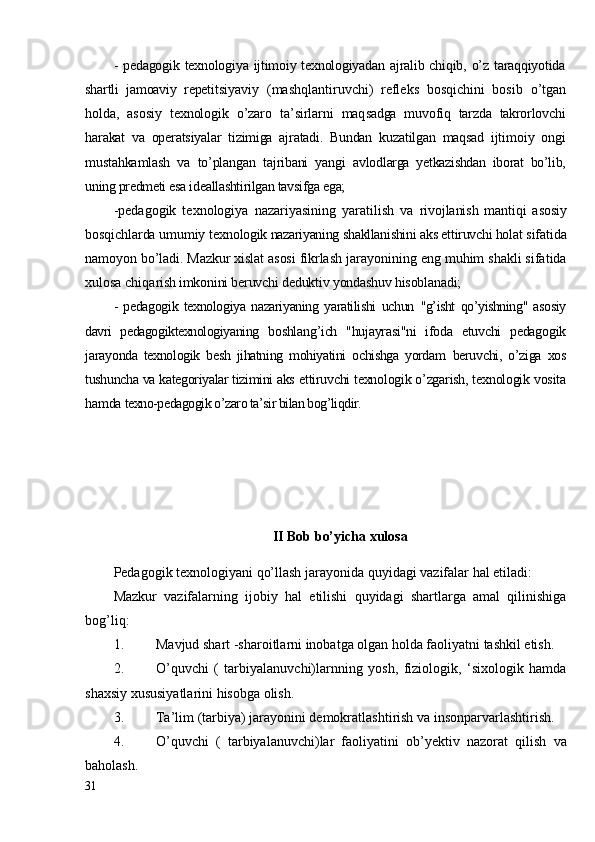 - pedagogik  texnologiya ijtimoiy texnologiyadan ajralib chiqib, o’z taraqqiyotida
shartli   jamoaviy   repeti tsiyaviy   (mashqlantiruvchi)   refleks   bosqichini   bosib   o’tgan
holda,   asosiy   texnologik   o’zaro   ta’sirlarni   maq sadga   muvofiq   tarzda   takrorlovchi
harakat   va   operatsiyalar   tizimiga   ajratadi.   Bundan   kuzatilgan   maqsad   ijti moiy   ongi
mustahkamlash   va   to’plangan   tajribani   yangi   avlodlarga   yetkazishdan   iborat   bo’lib,
uning predmeti esa ideallashtirilgan tavsifga ega;
-pedagogik   texnologiya   nazariyasining   yaratilish   va   rivojlanish   mantiqi   asosiy
bosqichlarda umumiy tex nologik nazariyaning shakllanishini aks ettiruvchi holat  sifatida
namoyon bo’ladi. Mazkur xislat asosi fikrlash  jarayonining eng muhim shakli sifatida
xulosa chiqa rish imkonini beruvchi deduktiv yondashuv hisoblanadi;
-   pedagogik   texnologiya   nazariyaning   yaratilishi   uchun   "g’isht   qo’yishning"   asosiy
davri   pedagogiktexnologiyaning   boshlang’ich   "hujayrasi"ni   ifoda   etuvchi   pedagogik
jara yonda   texnologik   besh   jihatning   mohiyatini   ochishga   yordam   beruvchi,   o’ziga   xos
tushuncha va kategoriyalar tizimini aks  ettiruvchi texnologik o’zgarish, texnologik vosita
hamda  texno-pedagogik o’zaro ta’sir bilan bog’liqdir.
II Bob bo’yicha xulosa
Pedagogik texnologiyani qo’llash jarayonida quyidagi vazifalar hal etiladi:
Mazkur   vazifalarning   ijobiy   hal   etilishi   quyidagi   shartlarga   amal   qilinishiga
bog’liq:
1. Mavjud shart -sharoitlarni inobatga olgan holda faoliyatni tashkil etish.
2. O’quvchi   (   tarbiyalanuvchi)larnning   yosh,   fiziologik,   ‘sixologik   hamda
shaxsiy xususiyatlarini hisobga olish.
3. Ta’lim (tarbiya) jarayonini demokratlashtirish va insonparvarlashtirish.
4. O’quvchi   (   tarbiyalanuvchi)lar   faoliyatini   ob’yektiv   nazorat   qilish   va
baholash.
31