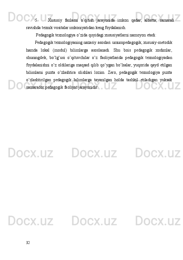 5. Xususiy   fanlarni   o’qitish   jarayonida   imkon   qadar,   albatta,   samarali
ravishda texnik vositalar imkoniyatidan keng foydalanish.
 Pedagogik texnologiya o’zida quyidagi xususiyatlarni namoyon etadi:
Pedagogik texnologiyaning nazariy asoslari umumpedagogik, xususiy-metodik
hamda   lokal   (modul)   bilimlarga   asoslanadi.   Shu   bois   pedagogik   xodimlar,
shuningdek,   bo’lg’usi   o’qituvchilar   o’z   faoliyatlarida   pedagogik   texnologiyadan
foydalanishni   o’z  oldilariga  maqsad  qilib  qo’ygan   bo’lsalar,  yuqorida  qayd  etilgan
bilimlarni   puxta   o’zlashtira   olishlari   lozim.   Zero,   pedagogik   texnologiya   puxta
o’zlashtirilgan   pedagogik   bilimlarga   tayanilgan   holda   tashkil   etiladigan   yuksak
samarador pedagogik faoliyat jarayonidir.
32 