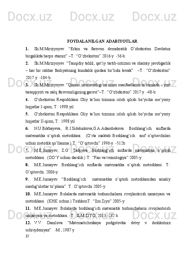 FOYDALANILGAN ADABIYOTLAR
1. Sh.M.Mirziyoyev.   “Erkin   va   farovon   demokratik   O’zbekiston   Davlatini
birgalikda barpo etamiz” –T.: “O’zbekiston” 2016-y  -56-b.
2. Sh.M.Mirziyoyev. “Tanqidiy tahlil, qat’iy tartib-intizom va shaxsiy javobgarlik
–   har   bir   rahbar   faoliyatining   kundalik   qoidasi   bo’lishi   kerak”.     –T.:   “O‘zbekiston”
2017 y. -104-b.
3. Sh.M.Mirziyoyev. “Qonun  usutuvorligi va inson manfaatlarini ta’minlash – yurt
taraqqiyoti va xalq farovoniligining garovi”–T.: “O‘zbekiston” 2017 y. -48-b.
4. O’zbekiston   Respublikasi   Oliy   ta’lim   tizimini   isloh   qilish   bo’yicha   me’yoriy
hujjatlar I-qism, T.: 1998 yil
5. O’zbekiston   Respublikasi   Oliy   ta’lim   tizimini   isloh   qilish   bo’yicha   me’yoriy
hujjatlar II-qism, T.: 1998 yil
6. N.U.Bikbay е va,   R.I.Sid е lnikova,G.A.Adamb е kova.   Boshlang’ich   sinflarda
mat е matika   o’qitish   m е todikasi.     (O’rta   maktab   Boshlang’ich     sinf   o’qituvchilari
uchun m е todik qo’llanma.) T.: “O’qituvchi” 1996-y. -512b.
7. M. Е .Jumay е v,   Z.G’   Tadji е va.   Boshlang’ich   sinflarda   mat е matika   o’qitish
m е todikasi.  (OO’Y uchun darslik.) T.: “Fan va t е xnologiya” 2005-y.
8. M.E.Jumay е v.   Boshlang’ich   sinflarda   mat е matika   o’qitish   m е todikasi.   T.:
O’qituvchi. 2006-y.
9. M.E.Jumayеv.   “Boshlang’ich     matеmatika   o’qitish   mеtodikasidan   amaliy
mashg’ulotlar to’plami”. T.: O’qituvchi 2005-y.
10. M.E.Jumayеv.   Bolalarda   matеmatik   tushunchalarni   rivojlantirish   nazariyasi   va
mеtodikasi.  (KHK uchun ) ToshkеnT.: “Ilm Ziyo” 2005-y.
11. M.E.Jumayev .   Bolalarda   boshlang‘ich   matematik   tushunchalarni   rivojlantirish
nazariyasi va metodikasi. -T.: ILM ZIYO,   2013.-232   b.
12. V.V.   Dani lova   “Matematicheskaya   podgotovka   detey   v   doshkolnix
uchrejdeniyax”.  -M., 1987 y.
35 