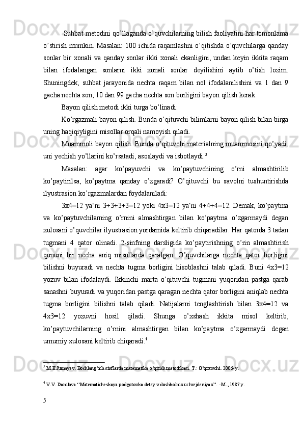  Suhbat metodini qo’llaganda o’quvchilarning bilish faoliyatini har tomonlama
o’stirish mumkin. Masalan:  100 ichida raqamlashni o’qitishda o’quvchilarga qanday
sonlar   bir   xonali   va   qanday  sonlar   ikki   xonali   ekanligini,  undan   keyin   ikkita   raqam
bilan   ifodalangan   sonlarni   ikki   xonali   sonlar   deyilishini   aytib   o’tish   lozim.
Shuningdek,   suhbat   jarayonida   nechta   raqam   bilan   nol   ifodalanilishini   va   1   dan   9
gacha nechta son, 10 dan 99 gacha nechta son borligini bayon qilish kerak.
Bayon qilish metodi ikki turga bo’linadi:
Ko’rgazmali bayon qilish. Bunda o’qituvchi bilimlarni bayon qilish bilan birga
uning haqiqiyligini misollar orqali namoyish qiladi.
Muammoli bayon qilish. Bunda o’qituvchi materialning muammosini qo’yadi,
uni yechish yo’llarini ko’rsatadi, asoslaydi va isbotlaydi. 3
Masalan:   agar   ko’payuvchi   va   ko’paytuvchining   o’rni   almashtirilib
ko’paytirilsa,   ko’paytma   qanday   o’zgaradi?   O’qituvchi   bu   savolni   tushuntirishda
ilyustrasion ko’rgazmalardan foydalaniladi:
3x4=12 ya‘ni 3+3+3+3=12 yoki  4x3=12 ya‘ni  4+4+4=12. Demak, ko’paytma
va   ko’paytuvchilarning   o’rnini   almashtirgan   bilan   ko’paytma   o’zgarmaydi   degan
xulosani o’quvchilar ilyustrasion yordamida keltirib chiqaradilar. Har qatorda 3 tadan
tugmani   4   qator   olinadi.   2-sinfning   darsligida   ko’paytirishning   o’rin   almashtirish
qonuni   bir   necha   aniq   misollarda   qaralgan.   O’quvchilarga   nechta   qator   borligini
bilishni   buyuradi   va   nechta   tugma   borligini   hisoblashni   talab   qiladi.   Buni   4x3=12
yozuv   bilan   ifodalaydi.   Ikkinchi   marta   o’qituvchi   tugmani   yuqoridan   pastga   qarab
sanashni buyuradi va yuqoridan pastga qaragan nechta qator borligini aniqlab nechta
tugma   borligini   bilishni   talab   qiladi.   Natijalarni   tenglashtirish   bilan   3x4=12   va
4x3=12   yozuvni   hosil   qiladi.   Shunga   o’xshash   ikkita   misol   keltirib,
ko’paytuvchilarning   o’rnini   almashtirgan   bilan   ko’paytma   o’zgarmaydi   degan
umumiy xulosani keltirib chiqaradi. 4
3
  M.E.Jumay е v. Boshlang’ich sinflarda mat е matika o’qitish m е todikasi.  T.: O’qituvchi. 2006-y.
4
  V.V.  Dani lova “Matematicheskaya podgotovka detey v doshkolnix uchrejdeniyax”.  -M., 1987 y.
5 