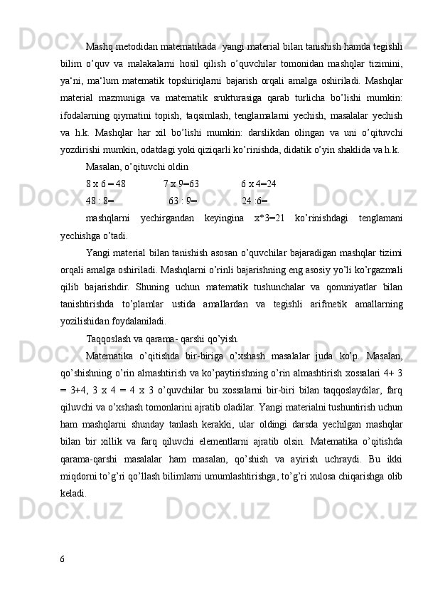 Mashq metodidan matematikada  yangi material bilan tanishish hamda tegishli
bilim   o’quv   va   malakalarni   hosil   qilish   o’quvchilar   tomonidan   mashqlar   tizimini,
ya‘ni,   ma‘lum   matematik   topshiriqlarni   bajarish   orqali   amalga   oshiriladi.   Mashqlar
material   mazmuniga   va   matematik   srukturasiga   qarab   turlicha   bo’lishi   mumkin:
ifodalarning   qiymatini   topish,   taqsimlash,   tenglamalarni   yechish,   masalalar   yechish
va   h.k.   Mashqlar   har   xil   bo’lishi   mumkin:   darslikdan   olingan   va   uni   o’qituvchi
yozdirishi mumkin, odatdagi yoki qiziqarli ko’rinishda, didatik o’yin shaklida va h.k.
Masalan, o’qituvchi oldin
8 x 6 = 48               7 x 9=63                 6 x 4=24
48 : 8=                      63 : 9=                  24 :6=
mashqlarni   yechirgandan   keyingina   x*3=21   ko’rinishdagi   tenglamani
yechishga o’tadi.
Yangi material bilan tanishish asosan o’quvchilar bajaradigan mashqlar tizimi
orqali amalga oshiriladi. Mashqlarni o’rinli bajarishning eng asosiy yo’li ko’rgazmali
qilib   bajarishdir.   Shuning   uchun   matematik   tushunchalar   va   qonuniyatlar   bilan
tanishtirishda   to’plamlar   ustida   amallardan   va   tegishli   arifmetik   amallarning
yozilishidan foydalaniladi. 
Тaqqoslash va qarama- qarshi qo’yish.
Matematika   o’qitishda   bir-biriga   o’xshash   masalalar   juda   ko’p.   Masalan,
qo’shishning o’rin almashtirish va ko’paytirishning o’rin almashtirish xossalari 4+ 3
=   3+4,   3   x   4   =   4   x   3   o’quvchilar   bu   xossalarni   bir-biri   bilan   taqqoslaydilar,   farq
qiluvchi va o’xshash tomonlarini ajratib oladilar. Yangi materialni tushuntirish uchun
ham   mashqlarni   shunday   tanlash   kerakki,   ular   oldingi   darsda   yechilgan   mashqlar
bilan   bir   xillik   va   farq   qiluvchi   elementlarni   ajratib   olsin.   Matematika   o’qitishda
qarama-qarshi   masalalar   ham   masalan,   qo’shish   va   ayirish   uchraydi.   Bu   ikki
miqdorni to’g’ri qo’llash bilimlarni umumlashtirishga, to’g’ri xulosa chiqarishga olib
keladi.
6 