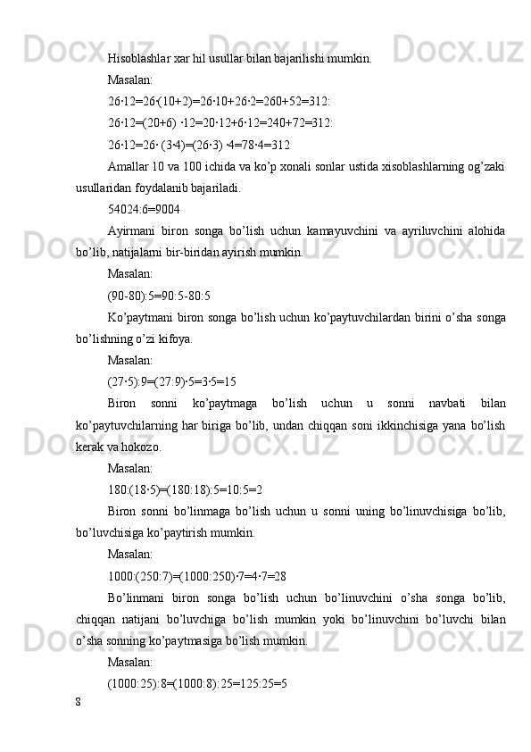 Hisoblashlar xar hil usullar bilan bajarilishi mumkin.
Masalan :
26∙12=26∙(10+2)=26∙10+26∙2=260+52=312:
26∙12=(20+6) ∙12=20∙12+6∙12=240+72=312:
26∙12=26∙ (3∙4)=(26∙3) ∙4=78∙4=312
Amallar 10 va 100 ichida va ko’p xonali sonlar ustida xisoblashlarning og’zaki
usullaridan foydalanib bajariladi.
54024:6=9004
Ayirmani   biron   songa   bo’lish   uchun   kamayuvchini   va   ayriluvchini   alohida
bo’lib, natijalarni bir-biridan ayirish mumkin.
Masalan:
(90-80):5=90:5-80:5
Ko’paytmani biron songa bo’lish uchun ko’paytuvchilardan birini o’sha songa
bo’lishning o’zi kifoya.
Masalan:
(27∙5):9=(27:9)∙5=3∙5=15
Biron   sonni   ko’paytmaga   bo’lish   uchun   u   sonni   navbati   bilan
ko’paytuvchilarning  har   biriga  bo’lib,  undan  chiqqan  soni   ikkinchisiga  yana   bo’lish
kerak va hokozo.
Masalan:
180:(18∙5)=(180:18):5=10:5=2
Biron   sonni   bo’linmaga   bo’lish   uchun   u   sonni   uning   bo’linuvchisiga   bo’lib,
bo’luvchisiga ko’paytirish mumkin.
Masalan:
1000:(250:7)=(1000:250)∙7=4∙7=28
Bo’linmani   biron   songa   bo’lish   uchun   bo’linuvchini   o’sha   songa   bo’lib,
chiqqan   natijani   bo’luvchiga   bo’lish   mumkin   yoki   bo’linuvchini   bo’luvchi   bilan
o’sha sonning ko’paytmasiga bo’lish mumkin.
Masalan:
(1000:25):8=(1000:8):25=125:25=5
8