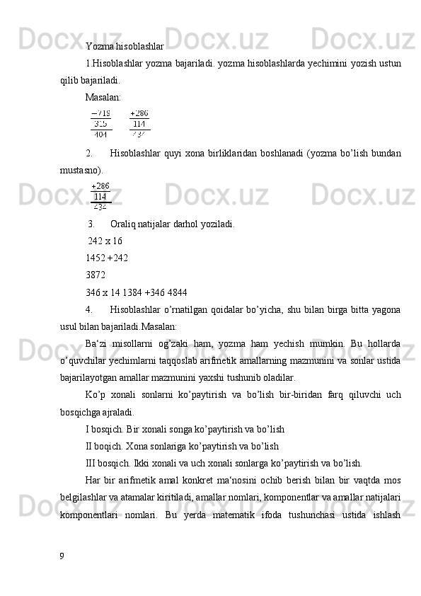 Yozma hisoblashlar
1.Hisoblashlar yozma bajariladi. yozma hisoblashlarda yechimini yozish ustun
qilib bajariladi.
Masalan: 
       
2. Hisoblashlar   quyi   xona   birliklaridan   boshlanadi   (yozma   bo’lish   bundan
mustasno).
    
 3. Oraliq natijalar darhol yoziladi. 
 242 x 16
1452 +242
3872
346   x 14   1384   +346   4844
4. Hisoblashlar  o’rnatilgan qoidalar bo’yicha, shu bilan birga bitta yagona
usul bilan bajariladi.Masalan:
Ba‘zi   misollarni   og’zaki   ham,   yozma   ham   yechish   mumkin.   Bu   hollarda
o’quvchilar yechimlarni taqqoslab arifmetik amallarning mazmunini va sonlar ustida
bajarilayotgan amallar mazmunini yaxshi tushunib oladilar.
Ko’p   xonali   sonlarni   ko’paytirish   va   bo’lish   bir-biridan   farq   qiluvchi   uch
bosqichga ajraladi.
I bosqich. Bir xonali songa ko’paytirish va bo’lish 
II boqich. Xona sonlariga ko’paytirish va bo’lish
III bosqich. Ikki xonali va uch xonali sonlarga ko’paytirish va bo’lish.
Har   bir   arifmetik   amal   konkret   ma‘nosini   ochib   berish   bilan   bir   vaqtda   mos
belgilashlar va atamalar kiritiladi, amallar nomlari, komponentlar va amallar natijalari
komponentlari   nomlari.   Bu   yerda   matematik   ifoda   tushunchasi   ustida   ishlash
9