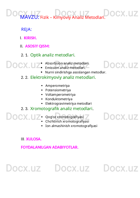 MAVZU:   Fizik – Kimyoviy Analiz Metodlari. 
 REJ A:
I .   KIRISH. 
II.   ASOSIY QISM:
 2. 1.   Optik analiz metodlari. 
 Absorbsion analiz metodlari. 
 Emission analiz metodlari. 
 Nurni sindirishga asoslangan metodlar. 
 2. 2.   Elektrokimyoviy analiz metodlari. 
 Amperometriya
 Potensiometriya
 Voltamperometriya
 Konduktometriya
 Elektrogravimetriya metodlari
 2. 3.   Xromotografik analiz metodlari .   
 Qog’oz xromotografiyasi
 Cho’ktirish xromotografiyasi 
 Ion almashinish xromotografiyasi
 III .  XULOSA. 
 FOYDALANILGAN ADABIYOTLAR. 
  