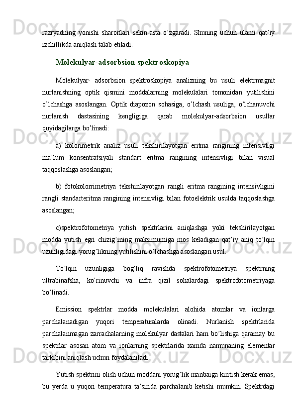razryadning   yonishi   sharoitlari   sekin-asta   o’zgaradi.   Shuning   uchun   ularni   qat’iy
izchillikda aniqlash talab etiladi.  
Molekulyar-adsorbsion spektroskopiya 
Molekulyar-   adsorbsion   spektroskopiya   analizning   bu   usuli   elektrmagnit
nurlanishning   optik   qismini   moddalarning   molekulalari   tomonidan   yutilishini
o’lchashga   asoslangan.   Optik   diapozon   sohasiga,   o’lchash   usuliga,   o’lchanuvchi
nurlanish   dastasining   kengligiga   qarab   molekulyar-adsorbsion   usullar
quyidagilarga bo’linadi:
a)   kolorimetrik   analiz   usuli   tekshirilayotgan   eritma   rangining   intensivligi
ma’lum   konsentratsiyali   standart   eritma   rangining   intensivligi   bilan   visual
taqqoslashga asoslangan;
b)   fotokolorrimetriya   tekshirilayotgan   rangli   eritma   rangining   intensivligini
rangli   standarteritma   rangining   intensivligi   bilan   fotoelektrik   usulda   taqqoslashga
asoslangan;
c)spektrofotometriya   yutish   spektrlarini   aniqlashga   yoki   tekshirilayotgan
modda   yutish   egri   chizig’ining   maksimumiga   mos   keladigan   qat’iy   aniq   to’lqin
uzunligidagi yorug’likning yutilishini o’lchashga asoslangan usul. 
To’lqin   uzunligiga   bog’liq   ravishda   spektrofotometriya   spektrning
ultrabinafsha,   ko’rinuvchi   va   infra   qizil   sohalardagi   spektrofotometriyaga
bo’linadi. 
Emission   spektrlar   modda   molekulalari   alohida   atomlar   va   ionlarga
parchalanadigan   yuqori   temperaturalarda   olinadi.   Nurlanish   spektrlarida
parchalanmagan   zarrachalarning   molekulyar   dastalari   ham   bo’lishiga   qaramay  bu
spektrlar   asosan   atom   va   ionlarning   spektrlarida   xamda   namunaning   elementar
tarkibini aniqlash uchun foydalaniladi. 
Yutish spektrini olish uchun moddani yorug’lik manbaiga kiritish kerak emas,
bu   yerda   u   yuqori   temperatura   ta’sirida   parchalanib   ketishi   mumkin.   Spektrdagi 