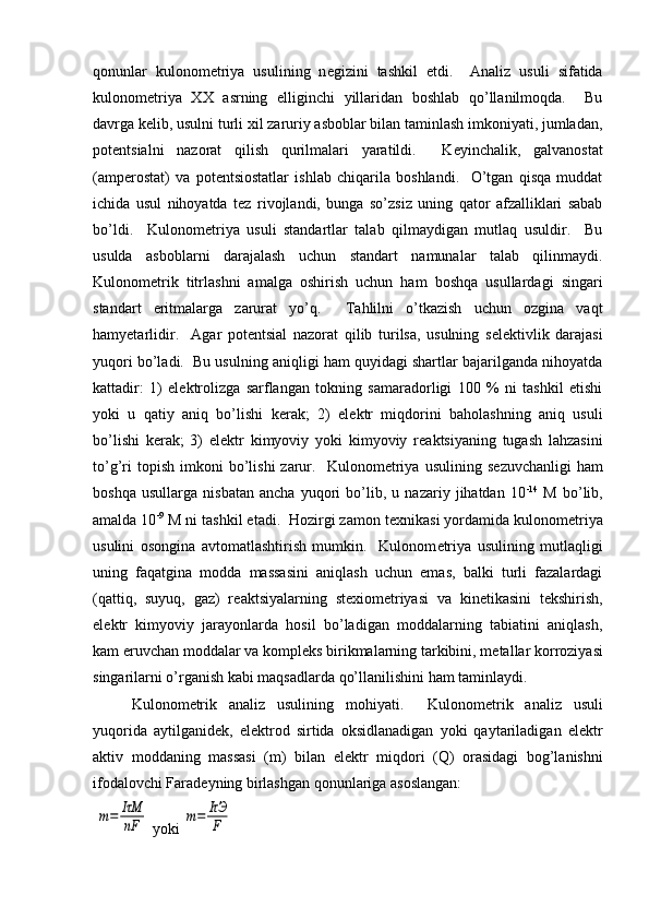 qonunlar   kulonom е triya   usulining   n е gizini   tashkil   etdi.     Analiz   usuli   sifatida
kulonom е triya   XX   asrning   elliginchi   yillaridan   boshlab   qo’llanilmoqda.     Bu
davrga k е lib, usulni turli xil zaruriy asboblar bilan taminlash imkoniyati, jumladan,
pot е ntsialni   nazorat   qilish   qurilmalari   yaratildi.     K е yinchalik,   galvanostat
(amp е rostat)   va   pot е ntsiostatlar   ishlab   chiqarila   boshlandi.     O’tgan   qisqa   muddat
ichida   usul   nihoyatda   t е z   rivojlandi,   bunga   so’zsiz   uning   qator   afzalliklari   sabab
bo’ldi.     Kulonom е triya   usuli   standartlar   talab   qilmaydigan   mutlaq   usuldir.     Bu
usulda   asboblarni   darajalash   uchun   standart   namunalar   talab   qilinmaydi.
Kulonom е trik   titrlashni   amalga   oshirish   uchun   ham   boshqa   usullardagi   singari
standart   eritmalarga   zarurat   yo’q.     Tahlilni   o’tkazish   uchun   ozgina   vaqt
hamyetarlidir.     Agar   pot е ntsial   nazorat   qilib   turilsa,   usulning   s е l е ktivlik   darajasi
yuqori bo’ladi.  Bu usulning aniqligi ham quyidagi shartlar bajarilganda nihoyatda
kattadir:   1)   el е ktrolizga   sarflangan   tokning   samaradorligi   100   %   ni   tashkil   etishi
yoki   u   qatiy   aniq   bo’lishi   k е rak;   2)   el е ktr   miqdorini   baholashning   aniq   usuli
bo’lishi   k е rak;   3)   el е ktr   kimyoviy   yoki   kimyoviy   r е aktsiyaning   tugash   lahzasini
to’g’ri  topish   imkoni  bo’lishi  zarur.    Kulonom е triya  usulining   s е zuvchanligi  ham
boshqa   usullarga   nisbatan   ancha   yuqori   bo’lib,   u   nazariy   jihatdan   10 -14
  M   bo’lib,
amalda 10 -9
 M ni tashkil etadi.  Hozirgi zamon t е xnikasi yordamida kulonom е triya
usulini   osongina   avtomatlashtirish   mumkin.     Kulonom е triya   usulining   mutlaqligi
uning   faqatgina   modda   massasini   aniqlash   uchun   emas,   balki   turli   fazalardagi
(qattiq,   suyuq,   gaz)   r е aktsiyalarning   st е xiom е triyasi   va   kin е tikasini   t е kshirish,
el е ktr   kimyoviy   jarayonlarda   hosil   bo’ladigan   moddalarning   tabiatini   aniqlash,
kam eruvchan moddalar va kompl е ks birikmalarning tarkibini, m е tallar korroziyasi
singarilarni o’rganish kabi maqsadlarda qo’llanilishini ham taminlaydi.  
Kulonom е trik   analiz   usulining   mohiyati.     Kulonom е trik   analiz   usuli
yuqorida   aytilganid е k,   el е ktrod   sirtida   oksidlanadigan   yoki   qaytariladigan   el е ktr
aktiv   moddaning   massasi   (m)   bilan   el е ktr   miqdori   (Q)   orasidagi   bog’lanishni
ifodalovchi Farad е yning birlashgan qonunlariga asoslangan:
 m=	IτM
nF  yoki 	m=	IτЭ
F 