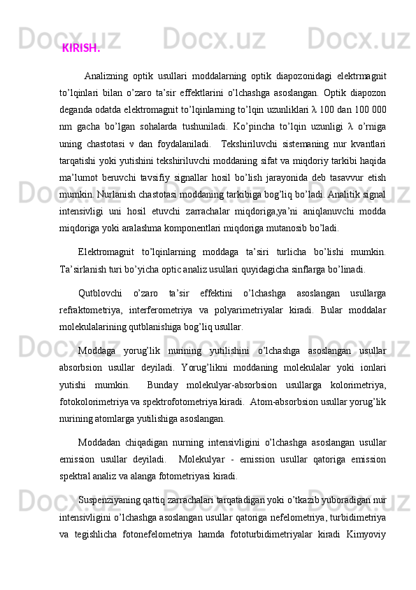   KIRISH. 
Analizning   optik   usullari   moddalarning   optik   diapozonidagi   elektrmagnit
to’lqinlari   bilan   o’zaro   ta’sir   effektlarini   o’lchashga   asoslangan.   Optik   diapozon
deganda odatda elektromagnit to’lqinlarning to’lqin uzunliklari λ 100 dan 100   000
nm   gacha   bo’lgan   sohalarda   tushuniladi.   Ko’pincha   to’lqin   uzunligi   λ   o’rniga
uning   chastotasi   ν   dan   foydalaniladi.     Tekshiriluvchi   sistemaning   nur   kvantlari
tarqatishi yoki yutishini tekshiriluvchi moddaning sifat va miqdoriy tarkibi haqida
ma’lumot   beruvchi   tavsifiy   signallar   hosil   bo’lish   jarayonida   deb   tasavvur   etish
mumkin. Nurlanish chastotasi moddaning tarkibiga bog’liq bo’ladi. Analitik signal
intensivligi   uni   hosil   etuvchi   zarrachalar   miqdoriga,ya’ni   aniqlanuvchi   modda
miqdoriga yoki aralashma komponentlari miqdoriga mutanosib bo’ladi. 
Elektromagnit   to’lqinlarning   moddaga   ta’siri   turlicha   bo’lishi   mumkin.
Ta’sirlanish turi bo’yicha optic analiz usullari quyidagicha sinflarga bo’linadi. 
Qutblovchi   o’zaro   ta’sir   effektini   o’lchashga   asoslangan   usullarga
refraktometriya,   interferometriya   va   polyarimetriyalar   kiradi.   Bular   moddalar
molekulalarining qutblanishiga bog’liq usullar. 
Moddaga   yorug’lik   nurining   yutilishini   o’lchashga   asoslangan   usullar
absorbsion   usullar   deyiladi.   Yorug’likni   moddaning   molekulalar   yoki   ionlari
yutishi   mumkin.     Bunday   molekulyar-absorbsion   usullarga   kolorimetriya,
fotokolorimetriya va spektrofotometriya kiradi.  Atom-absorbsion usullar yorug’lik
nurining atomlarga yutilishiga asoslangan. 
Moddadan   chiqadigan   nurning   intensivligini   o’lchashga   asoslangan   usullar
emission   usullar   deyiladi.     Molekulyar   -   emission   usullar   qatoriga   emission
spektral analiz va alanga fotometriyasi kiradi. 
Suspenziyaning qattiq zarrachalari tarqatadigan yoki o’tkazib yuboradigan nur
intensivligini o’lchashga asoslangan usullar qatoriga nefelometriya, turbidimetriya
va   tegishlicha   fotonefelometriya   hamda   fototurbidimetriyalar   kiradi   Kimyoviy 