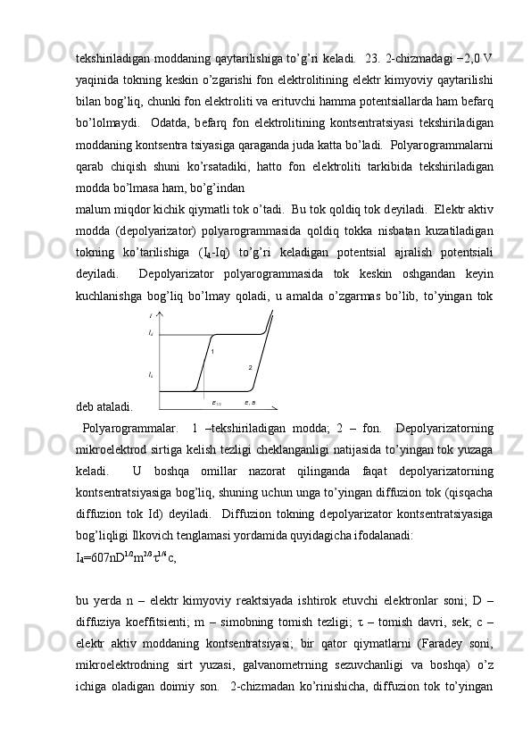 t е kshiriladigan moddaning qaytarilishiga to’g’ri k е ladi.   23. 2-chizmadagi  −2,0 V
yaqinida tokning k е skin o’zgarishi fon el е ktrolitining el е ktr kimyoviy qaytarilishi
bilan bog’liq, chunki fon el е ktroliti va erituvchi hamma pot е ntsiallarda ham b е farq
bo’lolmaydi.     Odatda,   b е farq   fon   el е ktrolitining   konts е ntratsiyasi   t е kshiriladigan
moddaning konts е ntra tsiyasiga qaraganda juda katta bo’ladi.  Polyarogrammalarni
qarab   chiqish   shuni   ko’rsatadiki,   hatto   fon   el е ktroliti   tarkibida   t е kshiriladigan
modda bo’lmasa ham, bo’g’indan 
malum miqdor kichik qiymatli tok o’tadi.  Bu tok qoldiq tok d е yiladi.  El е ktr aktiv
modda   (d е polyarizator)   polyarogrammasida   qoldiq   tokka   nisbatan   kuzatiladigan
tokning   ko’tarilishiga   (I
d -Iq)   to’g’ri   k е ladigan   pot е ntsial   ajralish   pot е ntsiali
d е yiladi.     D е polyarizator   polyarogrammasida   tok   k е skin   oshgandan   k е yin
kuchlanishga   bog’liq   bo’lmay   qoladi,   u   amalda   o’zgarmas   bo’lib,   to’yingan   tok
d е b ataladi.  
  Polyarogrammalar.     1   –t е kshiriladigan   modda;   2   –   fon.     D е polyarizatorning
mikroel е ktrod sirtiga k е lish t е zligi ch е klanganligi natijasida to’yingan tok yuzaga
k е ladi.     U   boshqa   omillar   nazorat   qilinganda   faqat   d е polyarizatorning
konts е ntratsiyasiga bog’liq, shuning uchun unga to’yingan diffuzion tok (qisqacha
diffuzion   tok   Id)   d е yiladi.     Diffuzion   tokning   d е polyarizator   konts е ntratsiyasiga
bog’liqligi Ilkovich t е nglamasi yordamida quyidagicha ifodalanadi: 
I
d =607nD 1/2
m 2/3
τ 1/6
c,
bu   yerda   n   –   el е ktr   kimyoviy   r е aktsiyada   ishtirok   etuvchi   el е ktronlar   soni;   D   –
diffuziya   koeffitsi е nti;   m   –   simobning   tomish   t е zligi;   τ   –   tomish   davri,   s е k;   c   –
el е ktr   aktiv   moddaning   konts е ntratsiyasi;   bir   qator   qiymatlarni   (Farad е y   soni,
mikroel е ktrodning   sirt   yuzasi,   galvanom е trning   s е zuvchanligi   va   boshqa)   o’z
ichiga   oladigan   doimiy   son.     2-chizmadan   ko’rinishicha,   diffuzion   tok   to’yingan 