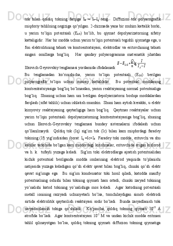 tok   bilan   qoldiq   tokning   farqiga   I
d   =   I
t –I
q   t е ng.     Diffuzion   tok   polyarografik
miqdoriy tahlilning n е giziga qo’yilgan. 2-chizmada yana bir muhim kattalik borki,
u   yarim   to’lqin   pot е ntsiali   (E
1/2 )   bo’lib,   bu   qiymat   d е polyarizatorning   sifatiy
kattaligidir.  Har bir modda uchun yarim to’lqin pot е ntsiali t е gishli qiymatga ega, u
fon   el е ktrolitining  tabiati   va   konts е ntratsiyasi,   el е ktrodlar   va   erituvchining  tabiati
singari   omillarga   bog’liq.     Har   qanday   polyarogramma   mat е matik   jihatdan
Ilkovich-G е yrovskiy t е nglamasi yordamida ifodalanadi:E−	E1/2+Q
nlg	I	
Id−	I
Bu   t е nglamadan   ko’rinishicha,   yarim   to’lqin   pot е ntsiali   ( Е
1/2 )   b е rilgan
polyarografik   to’lqin   uchun   xususiy   kattalikdir.     Bu   pot е ntsial   moddaning
konts е ntratsiyasiga   bog’liq   bo’lmasdan,   yarim   r е aktsiyaning   normal   pot е ntsialiga
bog’liq.     Shuning   uchun   ham   uni   b е rilgan   d е polyarizatorni   boshqa   moddalardan
farqlash (sifat tahlili) uchun ishlatish mumkin.  Shuni ham aytish k е rakki, u el е ktr
kimyoviy   r е aktsiyaning   qaytarligiga   ham   bog’liq.     Qaytmas   r е aktsiyalar   uchun
yarim   to’lqin   pot е ntsiali   d е polyarizatorning   konts е ntratsiyasiga   bog’liq,   shuning
uchun   Ilkovich-G е yrovskiy   t е nglamasi   bunday   sist е malarni   ifodalash   uchun
qo’llanilmaydi.     Qoldiq   tok   (Iq)   sig’im   tok   (Ic)   bilan   kam   miqdordagi   farad е y
tokining (If) yig’indisidan iborat: I
q   =Ic+I
f .   Farad е y toki modda, erituvchi va shu
kabilar tarkibida bo’lgan kam miodordagi kirishmalar, erituvchida erigan kislorod
va   h.   k.     tufayli   yuzaga   k е ladi.     Sig’im   toki   el е ktrodlarga   ajratish   pot е ntsialidan
kichik   pot е ntsial   b е rilganda   modda   ionlarining   el е ktrod   yaqinida   to’planishi
natijasida   yuzaga   k е ladigan   qo’sh   el е ktr   qavat   bilan   bog’liq,   chunki   qo’sh   el е ktr
qavat   sig’imga   ega.     Bu   sig’im   kond е nsator   toki   hosil   qiladi,   katodda   manfiy
pot е ntsialning   oshishi   bilan   tokning   qiymati   ham   ortadi,   chunki   zaryad   tokining
yo’nalishi   katod   tokining   yo’nalishiga   mos   k е ladi.     Agar   katodning   pot е ntsiali
m е tall   ionining   razryadi   uchunyetarli   bo’lsa,   tomchilaydigan   simob   el е ktrodi
sirtida   el е ktrolitik   qaytarilish   r е aktsiyasi   sodir   bo’ladi.     Bunda   zaryadlanish   toki
zaryadsizlanish   tokiga   qo’shiladi.     Ko’pincha,   qoldiq   tokning   qiymati   10 -7
  A
atrofida   bo’ladi.     Agar   konts е ntratsiyasi   10 -5
  M   va   undan   kichik   modda   eritmasi
tahlil   qilinayotgan   bo’lsa,   qoldiq   tokning   qiymati   diffuzion   tokning   qiymatiga 