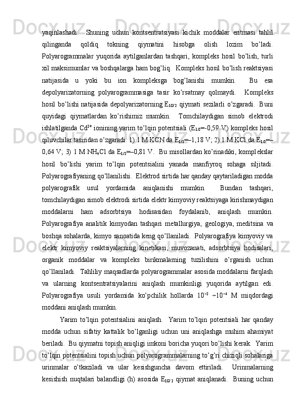 yaqinlashadi.     Shuning   uchun   konts е ntratsiyasi   kichik   moddalar   eritmasi   tahlil
qilinganda   qoldiq   tokning   qiymatini   hisobga   olish   lozim   bo’ladi.
Polyarogrammalar   yuqorida   aytilganlardan   tashqari,   kompl е ks   hosil   bo’lish,   turli
xil maksimumlar va boshqalarga ham bog’liq.   Kompl е ks hosil bo’lish r е aktsiyasi
natijasida   u   yoki   bu   ion   kompl е ksga   bog’lanishi   mumkin.     Bu   esa
d е polyarizatorning   polyarogrammasiga   tasir   ko’rsatmay   qolmaydi.     Kompl е ks
hosil bo’lishi natijasida d е polyarizatorning   Е
1G’2   qiymati s е zilarli o’zgaradi.   Buni
quyidagi   qiymatlardan   ko’rishimiz   mumkin.     Tomchilaydigan   simob   el е ktrodi
ishlatilganda Cd 2+
  ionining yarim to’lqin pot е ntsiali ( Е
1/2 =-0,59 V) kompl е ks hosil
qiluvchilar tasiridan o’zgaradi: 1) 1 M KCN da  Е
1/2 =–1,18 V; 2) 1 M KCl da  Е
1/2 =–
0,64 V; 3) 1 M NH
4 Cl da   Е
1/2 =–0,81 V.   Bu misollardan ko’rinadiki, kompl е kslar
hosil   bo’lishi   yarim   to’lqin   pot е ntsialini   yanada   manfiyroq   sohaga   siljitadi.
Polyarografiyaning qo’llanilishi.  El е ktrod sirtida har qanday qaytariladigan modda
polyarografik   usul   yordamida   aniqlanishi   mumkin.     Bundan   tashqari,
tomchilaydigan simob el е ktrodi sirtida el е ktr kimyoviy r е aktsiyaga kirishmaydigan
moddalarni   ham   adsorbtsiya   hodisasidan   foydalanib,   aniqlash   mumkin.
Polyarografiya   analitik   kimyodan   tashqari   m е tallurgiya,   g е ologiya,   m е ditsina   va
boshqa sohalarda, kimyo sanoatida k е ng qo’llaniladi.  Polyarografiya kimyoviy va
el е ktr   kimyoviy   r е aktsiyalarning   kin е tikasi,   muvozanati,   adsorbtsiya   hodisalari,
organik   moddalar   va   kompl е ks   birikmalarning   tuzilishini   o’rganish   uchun
qo’llaniladi.   Tahliliy maqsadlarda polyarogrammalar asosida moddalarni farqlash
va   ularning   konts е ntratsiyalarini   aniqlash   mumkinligi   yuqorida   aytilgan   edi.
Polyarografiya   usuli   yordamida   ko’pchilik   hollarda   10 –2
  ÷10 –6
  M   miqdordagi
moddani aniqlash mumkin.  
Yarim   to’lqin   pot е ntsialini   aniqlash.     Yarim   to’lqin   pot е ntsiali   har   qanday
modda   uchun   sifatiy   kattalik   bo’lganligi   uchun   uni   aniqlashga   muhim   ahamiyat
b е riladi.  Bu qiymatni topish aniqligi imkoni boricha yuqori bo’lishi k е rak.  Yarim
to’lqin pot е ntsialini topish uchun polyarogrammalarning to’g’ri chiziqli sohalariga
urinmalar   o’tkaziladi   va   ular   k е sishguncha   davom   ettiriladi.     Urinmalarning
k е sishish   nuqtalari   balandligi   (h)   asosida   Е
1G’2   qiymat   aniqlanadi.     Buning   uchun 