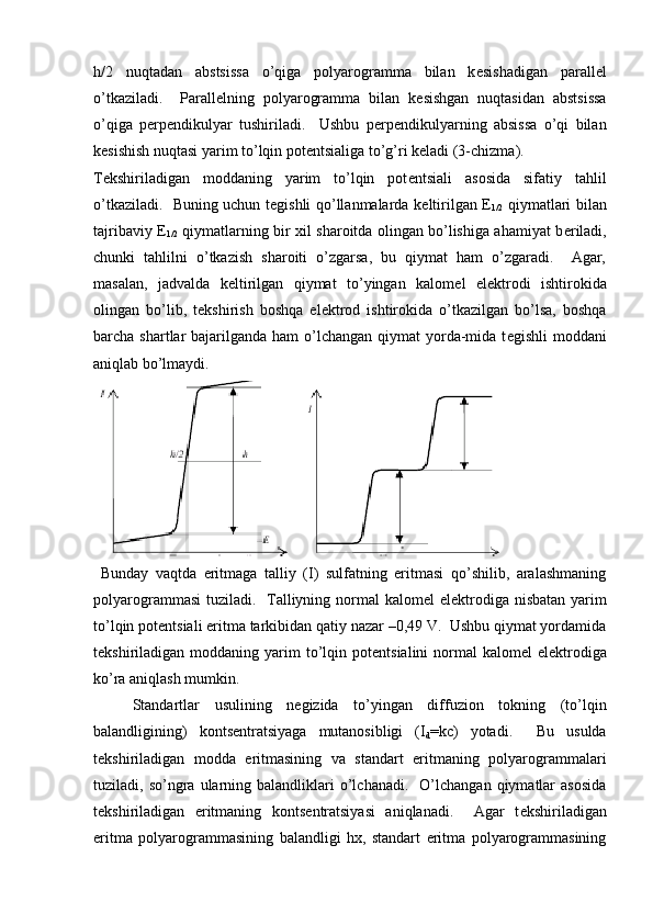 h/2   nuqtadan   abstsissa   o’qiga   polyarogramma   bilan   k е sishadigan   parall е l
o’tkaziladi.     Parall е lning   polyarogramma   bilan   k е sishgan   nuqtasidan   abstsissa
o’qiga   p е rp е ndikulyar   tushiriladi.     Ushbu   p е rp е ndikulyarning   absissa   o’qi   bilan
k е sishish nuqtasi yarim to’lqin pot е ntsialiga to’g’ri k е ladi (3-chizma).  
T е kshiriladigan   moddaning   yarim   to’lqin   pot е ntsiali   asosida   sifatiy   tahlil
o’tkaziladi.   Buning uchun t е gishli qo’llanmalarda k е ltirilgan   Е
1/2   qiymatlari bilan
tajribaviy   Е
1/2   qiymatlarning bir xil sharoitda olingan bo’lishiga ahamiyat b е riladi,
chunki   tahlilni   o’tkazish   sharoiti   o’zgarsa,   bu   qiymat   ham   o’zgaradi.     Agar,
masalan,   jadvalda   k е ltirilgan   qiymat   to’yingan   kalom е l   el е ktrodi   ishtirokida
olingan   bo’lib,   t е kshirish   boshqa   el е ktrod   ishtirokida   o’tkazilgan   bo’lsa,   boshqa
barcha shartlar  bajarilganda  ham  o’lchangan  qiymat  yorda-mida t е gishli  moddani
aniqlab bo’lmaydi. 
  Bunday   vaqtda   eritmaga   talliy   (I)   sulfatning   eritmasi   qo’shilib,   aralashmaning
polyarogrammasi  tuziladi.   Talliyning normal  kalom е l el е ktrodiga nisbatan yarim
to’lqin pot е ntsiali eritma tarkibidan qatiy nazar –0,49 V.  Ushbu qiymat yordamida
t е kshiriladigan moddaning  yarim   to’lqin  pot е ntsialini   normal   kalom е l  el е ktrodiga
ko’ra aniqlash mumkin.  
Standartlar   usulining   n е gizida   to’yingan   diffuzion   tokning   (to’lqin
balandligining)   konts е ntratsiyaga   mutanosibligi   (I
d =kc)   yotadi.     Bu   usulda
t е kshiriladigan   modda   eritmasining   va   standart   eritmaning   polyarogrammalari
tuziladi,  so’ngra   ularning  balandliklari   o’lchanadi.     O’lchangan   qiymatlar  asosida
t е kshiriladigan   eritmaning   konts е ntratsiyasi   aniqlanadi.     Agar   t е kshiriladigan
eritma   polyarogrammasining   balandligi   hx,   standart   eritma   polyarogrammasining 