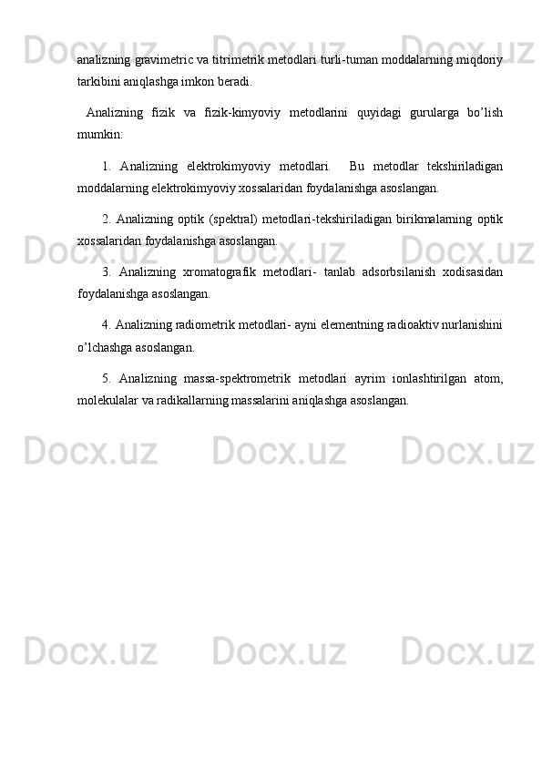 analizning gravimetric va titrimetrik metodlari turli-tuman moddalarning miqdoriy
tarkibini aniqlashga imkon beradi. 
  Analizning   fizik   va   fizik-kimyoviy   metodlarini   quyidagi   gurularga   bo’lish
mumkin:
1.   Analizning   elektrokimyoviy   metodlari.     Bu   metodlar   tekshiriladigan
moddalarning elektrokimyoviy xossalaridan foydalanishga asoslangan. 
2.   Analizning   optik   (spektral)   metodlari-tekshiriladigan   birikmalarning   optik
xossalaridan foydalanishga asoslangan. 
3.   Analizning   xromatografik   metodlari-   tanlab   adsorbsilanish   xodisasidan
foydalanishga asoslangan. 
4. Analizning radiometrik metodlari- ayni elementning radioaktiv nurlanishini
o’lchashga asoslangan. 
5.   Analizning   massa-spektrometrik   metodlari   ayrim   ionlashtirilgan   atom,
molekulalar va radikallarning massalarini aniqlashga asoslangan. 
  