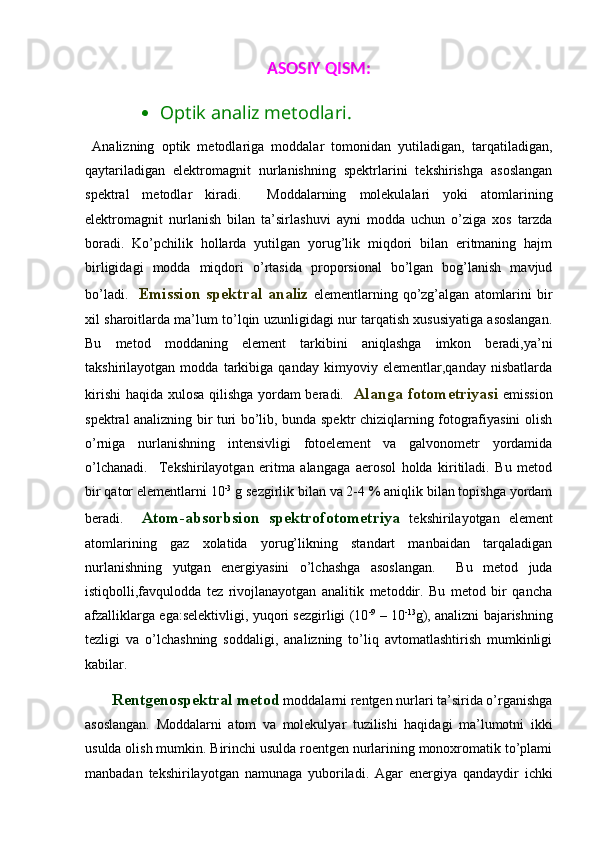 ASOSIY QISM:
 Optik analiz metodlari. 
  Analizning   optik   metodlariga   moddalar   tomonidan   yutiladigan,   tarqatiladigan,
qaytariladigan   elektromagnit   nurlanishning   spektrlarini   tekshirishga   asoslangan
spektral   metodlar   kiradi.     Moddalarning   molekulalari   yoki   atomlarining
elektromagnit   nurlanish   bilan   ta’sirlashuvi   ayni   modda   uchun   o’ziga   xos   tarzda
boradi.   Ko’pchilik   hollarda   yutilgan   yorug’lik   miqdori   bilan   eritmaning   hajm
birligidagi   modda   miqdori   o’rtasida   proporsional   bo’lgan   bog’lanish   mavjud
bo’ladi.     Emission  spektral analiz   elementlarning   qo’zg’algan   atomlarini   bir
xil sharoitlarda ma’lum to’lqin uzunligidagi nur tarqatish xususiyatiga asoslangan.
Bu   metod   moddaning   element   tarkibini   aniqlashga   imkon   beradi,ya’ni
takshirilayotgan   modda   tarkibiga   qanday   kimyoviy   elementlar,qanday   nisbatlarda
kirishi  haqida xulosa qilishga yordam  beradi.    Alanga fotometriyasi   emission
spektral analizning bir turi bo’lib, bunda spektr chiziqlarning fotografiyasini olish
o’rniga   nurlanishning   intensivligi   fotoelement   va   galvonometr   yordamida
o’lchanadi.     Tekshirilayotgan   eritma   alangaga   aerosol   holda   kiritiladi.   Bu   metod
bir qator elementlarni 10 -3
 g sezgirlik bilan va 2-4 % aniqlik bilan topishga yordam
beradi.     Atom-absorbsion   spektrofotometriya   tekshirilayotgan   element
atomlarining   gaz   xolatida   yorug’likning   standart   manbaidan   tarqaladigan
nurlanishning   yutgan   energiyasini   o’lchashga   asoslangan.     Bu   metod   juda
istiqbolli,favqulodda   tez   rivojlanayotgan   analitik   metoddir.   Bu   metod   bir   qancha
afzalliklarga ega:selektivligi, yuqori sezgirligi (10 -9
 – 10 -13
g), analizni bajarishning
tezligi   va   o’lchashning   soddaligi,   analizning   to’liq   avtomatlashtirish   mumkinligi
kabilar. 
Rentgenospektral metod  moddalarni rentgen nurlari ta’sirida o’rganishga
asoslangan.   Moddalarni   atom   va   molekulyar   tuzilishi   haqidagi   ma’lumotni   ikki
usulda olish mumkin. Birinchi usulda roentgen nurlarining monoxromatik to’plami
manbadan   tekshirilayotgan   namunaga   yuboriladi.   Agar   energiya   qandaydir   ichki 