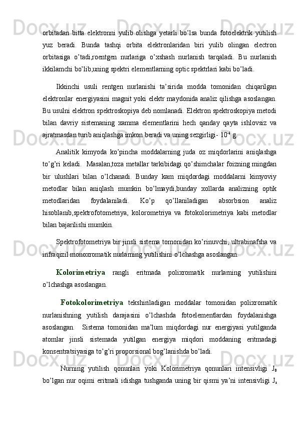 orbitadan   bitta   elektronni   yulib   olishga   yetarli   bo’lsa   bunda   fotoelektrik   yutilish
yuz   beradi.   Bunda   tashqi   orbita   elektronlaridan   biri   yulib   olingan   electron
orbitasiga   o’tadi,roentgen   nurlariga   o’xshash   nurlanish   tarqaladi.   Bu   nurlanish
ikkilamchi bo’lib,uning spektri elementlarning optic spektrlari kabi bo’ladi. 
Ikkinchi   usuli   rentgen   nurlanishi   ta’sirida   modda   tomonidan   chiqarilgan
elektronlar energiyasini magnit yoki elektr maydonida analiz qilishga asoslangan.
Bu usulni elektron spektroskopiya deb nomlanadi. Elektron spektroskopiya metodi
bilan   davriy   sistemaning   xamma   elementlarini   hech   qanday   qayta   ishlovsiz   va
ajratmasdan turib aniqlashga imkon beradi va uning sezgirligi- 10 -6
 g.  
Analitik   kimyoda   ko’pincha   moddalarning   juda   oz   miqdorlarini   aniqlashga
to’g’ri keladi.   Masalan,toza metallar tarkibidagi  qo’shimchalar foizning mingdan
bir   ulushlari   bilan   o’lchanadi.   Bunday   kam   miqdordagi   moddalarni   kimyoviy
metodlar   bilan   aniqlash   mumkin   bo’lmaydi,bunday   xollarda   analizning   optik
metodlaridan   foydalaniladi.   Ko’p   qo’llaniladigan   absorbsion   analiz
hisoblanib,spektrofotometriya,   kolorometriya   va   fotokolorimetriya   kabi   metodlar
bilan bajarilishi mumkin. 
Spektrofotometriya bir jinsli sistema tomonidan ko’rinuvchi, ultrabinafsha va
infraqizil monoxromatik nurlarning yutilishini o’lchashga asoslangan. 
Kolorimetriya   rangli   eritmada   polixromatik   nurlarning   yutilishini
o’lchashga asoslangan. 
Fotokolorimetriya   tekshiriladigan   moddalar   tomonidan   polixromatik
nurlanishning   yutilish   darajasini   o’lchashda   fotoelementlardan   foydalanishga
asoslangan.     Sistema   tomonidan   ma’lum   miqdordagi   nur   energiyasi   yutilganda
atomlar   jinsli   sistemada   yutilgan   energiya   miqdori   moddaning   eritmadagi
konsentratsiyasiga to’g’ri proporsional bog’lanishda bo’ladi. 
Nurning   yutilish   qonunlari   yoki   Kolorimetriya   qonunlari   intensivligi   J
0
bo’lgan nur  oqimi  eritmali  idishga  tushganda  uning bir  qismi  ya’ni  intensivligi  J
r 