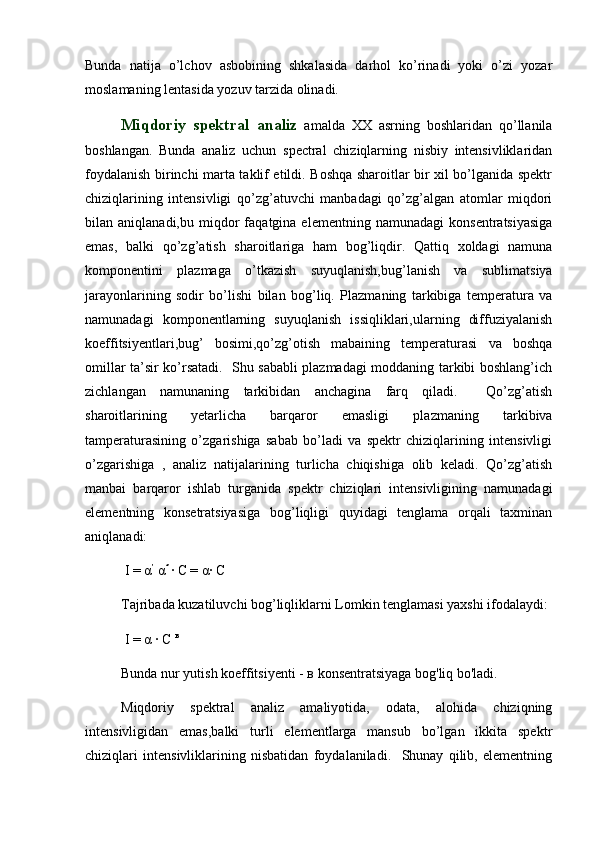 Bunda   natija   o’lchov   asbobining   shkalasida   darhol   ko’rinadi   yoki   o’zi   yozar
moslamaning lentasida yozuv tarzida olinadi. 
Miqdoriy   spektral   analiz   amalda   XX   asrning   boshlaridan   qo’llanila
boshlangan.   Bunda   analiz   uchun   spectral   chiziqlarning   nisbiy   intensivliklaridan
foydalanish birinchi marta taklif etildi. Boshqa sharoitlar bir xil bo’lganida spektr
chiziqlarining   intensivligi   qo’zg’atuvchi   manbadagi   qo’zg’algan   atomlar   miqdori
bilan  aniqlanadi,bu   miqdor   faqatgina  elementning   namunadagi   konsentratsiyasiga
emas,   balki   qo’zg’atish   sharoitlariga   ham   bog’liqdir.   Qattiq   xoldagi   namuna
komponentini   plazmaga   o’tkazish   suyuqlanish,bug’lanish   va   sublimatsiya
jarayonlarining   sodir   bo’lishi   bilan   bog’liq.   Plazmaning   tarkibiga   temperatura   va
namunadagi   komponentlarning   suyuqlanish   issiqliklari,ularning   diffuziyalanish
koeffitsiyentlari,bug’   bosimi,qo’zg’otish   mabaining   temperaturasi   va   boshqa
omillar ta’sir ko’rsatadi.   Shu sababli plazmadagi moddaning tarkibi boshlang’ich
zichlangan   namunaning   tarkibidan   anchagina   farq   qiladi.     Qo’zg’atish
sharoitlarining   yetarlicha   barqaror   emasligi   plazmaning   tarkibiva
tamperaturasining   o’zgarishiga   sabab   bo’ladi   va   spektr   chiziqlarining   intensivligi
o’zgarishiga   ,   analiz   natijalarining   turlicha   chiqishiga   olib   keladi.   Qo’zg’atish
manbai   barqaror   ishlab   turganida   spektr   chiziqlari   intensivligining   namunadagi
elementning   konsetratsiyasiga   bog’liqligi   quyidagi   tenglama   orqali   taxminan
aniqlanadi:
 I = α ’
 α ″ 
∙ C = α∙ C
Tajribada kuzatiluvchi bog’liqliklarni Lomkin tenglamasi yaxshi ifodalaydi:
 I = α ∙ C  в
Bunda nur yutish koeffitsiyenti -  в  konsentratsiyaga bog'liq bo'ladi. 
Miqdoriy   spektral   analiz   amaliyotida,   odata,   alohida   chiziqning
intensivligidan   emas,balki   turli   elementlarga   mansub   bo’lgan   ikkita   spektr
chiziqlari   intensivliklarining   nisbatidan   foydalaniladi.     Shunay   qilib,   elementning 