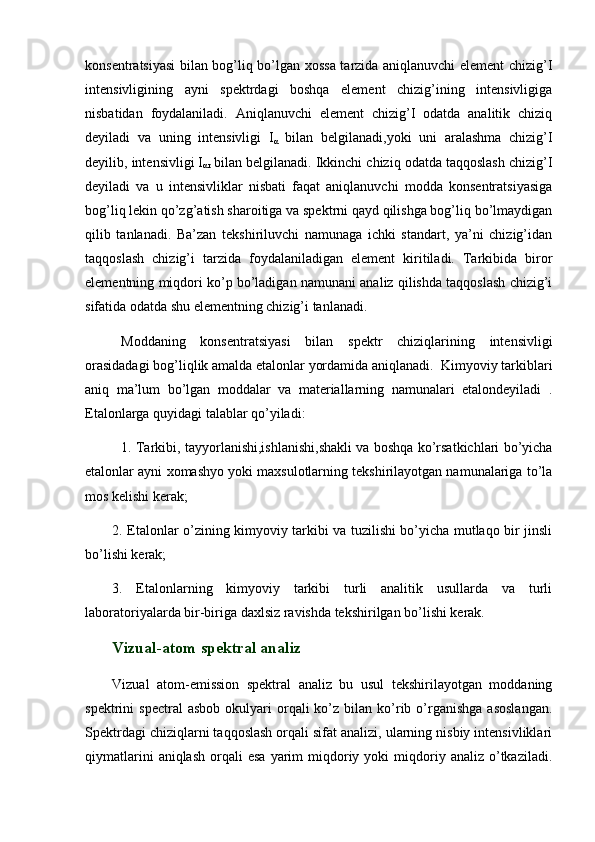 konsentratsiyasi  bilan bog’liq bo’lgan xossa tarzida aniqlanuvchi element chizig’I
intensivligining   ayni   spektrdagi   boshqa   element   chizig’ining   intensivligiga
nisbatidan   foydalaniladi.   Aniqlanuvchi   element   chizig’I   odatda   analitik   chiziq
deyiladi   va   uning   intensivligi   I
α   bilan   belgilanadi,yoki   uni   aralashma   chizig’I
deyilib, intensivligi I
αr  bilan belgilanadi. Ikkinchi chiziq odatda taqqoslash chizig’I
deyiladi   va   u   intensivliklar   nisbati   faqat   aniqlanuvchi   modda   konsentratsiyasiga
bog’liq lekin qo’zg’atish sharoitiga va spektrni qayd qilishga bog’liq bo’lmaydigan
qilib   tanlanadi.   Ba’zan   tekshiriluvchi   namunaga   ichki   standart,   ya’ni   chizig’idan
taqqoslash   chizig’i   tarzida   foydalaniladigan   element   kiritiladi.   Tarkibida   biror
elementning miqdori ko’p bo’ladigan namunani analiz qilishda taqqoslash chizig’i
sifatida odatda shu elementning chizig’i tanlanadi.  
Moddaning   konsentratsiyasi   bilan   spektr   chiziqlarining   intensivligi
orasidadagi bog’liqlik amalda etalonlar yordamida aniqlanadi.  Kimyoviy tarkiblari
aniq   ma’lum   bo’lgan   moddalar   va   materiallarning   namunalari   etalondeyiladi   .
Etalonlarga quyidagi talablar qo’yiladi:
1. Tarkibi, tayyorlanishi,ishlanishi,shakli va boshqa ko’rsatkichlari bo’yicha
etalonlar ayni xomashyo yoki maxsulotlarning tekshirilayotgan namunalariga to’la
mos kelishi kerak;
2. Etalonlar o’zining kimyoviy tarkibi va tuzilishi bo’yicha mutlaqo bir jinsli
bo’lishi kerak;
3.   Etalonlarning   kimyoviy   tarkibi   turli   analitik   usullarda   va   turli
laboratoriyalarda bir-biriga daxlsiz ravishda tekshirilgan bo’lishi kerak. 
Vizual-atom spektral analiz
Vizual   atom-emission   spektral   analiz   bu   usul   tekshirilayotgan   moddaning
spektrini   spectral  asbob   okulyari  orqali  ko’z  bilan  ko’rib  o’rganishga   asoslangan.
Spektrdagi chiziqlarni taqqoslash orqali sifat analizi, ularning nisbiy intensivliklari
qiymatlarini  aniqlash   orqali  esa  yarim   miqdoriy  yoki  miqdoriy  analiz   o’tkaziladi. 