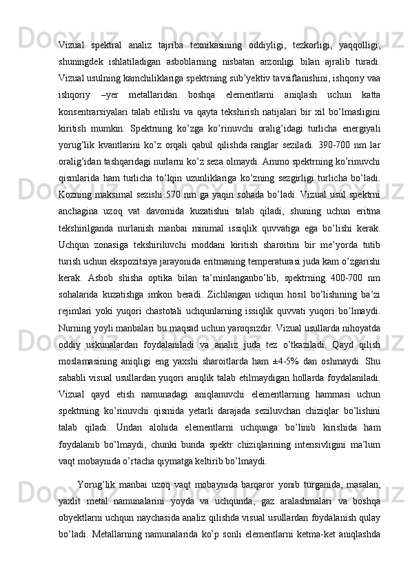 Vizual   spektral   analiz   tajriba   texnikasining   oddiyligi,   tezkorligi,   yaqqolligi,
shuningdek   ishlatiladigan   asboblarning   nisbatan   arzonligi   bilan   ajralib   turadi.
Vizual usulning kamchiliklariga spektrning sub’yektiv tavsiflanishini, ishqoriy vaa
ishqoriy   –yer   metallaridan   boshqa   elementlarni   aniqlash   uchun   katta
konsentrarsiyalari   talab   etilishi   va   qayta   tekshirish   natijalari   bir   xil   bo’lmasligini
kiritish   mumkin.   Spektrning   ko’zga   ko’rinuvchi   oralig’idagi   turlicha   energiyali
yorug’lik   kvantlarini   ko’z   orqali   qabul   qilishda   ranglar   seziladi.   390-700   nm   lar
oralig’idan tashqaridagi nurlarni ko’z seza olmaydi. Ammo spektrning ko’rinuvchi
qismlarida   ham   turlicha   to’lqin   uzunliklariga   ko’zning   sezgirligi   turlicha   bo’ladi.
Kozning  maksimal   sezishi   570   nm   ga   yaqin  sohada   bo’ladi.   Vizual   usul   spektrni
anchagina   uzoq   vat   davomida   kuzatishni   talab   qiladi,   shuning   uchun   eritma
tekshirilganda   nurlanish   manbai   minimal   issiqlik   quvvatiga   ega   bo’lishi   kerak.
Uchqun   zonasiga   tekshiriluvchi   moddani   kiritish   sharoitini   bir   me’yorda   tutib
turish uchun ekspozitsiya jarayonida eritmaning temperaturasi juda kam o’zgarishi
kerak.   Asbob   shisha   optika   bilan   ta’minlanganbo’lib,   spektrning   400-700   nm
sohalarida   kuzatishga   imkon   beradi.   Zichlangan   uchqun   hosil   bo’lishining   ba’zi
rejimlari   yoki   yuqori   chastotali   uchqunlarning   issiqlik   quvvati   yuqori   bo’lmaydi.
Nurning yoyli manbalari bu maqsad uchun yaroqsizdir. Vizual usullarda nihoyatda
oddiy   uskunalardan   foydalaniladi   va   analiz   juda   tez   o’tkaziladi.   Qayd   qilish
moslamasining   aniqligi   eng   yaxshi   sharoitlarda   ham   ±4-5%   dan   oshmaydi.   Shu
sababli visual usullardan yuqori aniqlik talab etilmaydigan hollarda foydalaniladi.
Vizual   qayd   etish   namunadagi   aniqlanuvchi   elementlarning   hammasi   uchun
spektrning   ko’rinuvchi   qismida   yetarli   darajada   seziluvchan   chiziqlar   bo’lishini
talab   qiladi.   Undan   alohida   elementlarni   uchqunga   bo’linib   kirishida   ham
foydalanib   bo’lmaydi,   chunki   bunda   spektr   chiziqlarining   intensivligini   ma’lum
vaqt mobaynida o’rtacha qiymatga keltirib bo’lmaydi. 
Yorug’lik   manbai   uzoq   vaqt   mobaynida   barqaror   yonib   turganida,   masalan,
yaxlit   metal   namunalarini   yoyda   va   uchqunda,   gaz   aralashmalari   va   boshqa
obyektlarni uchqun naychasida analiz qilishda visual usullardan foydalanish qulay
bo’ladi.   Metallarning   namunalarida   ko’p   sonli   elementlarni   ketma-ket   aniqlashda 