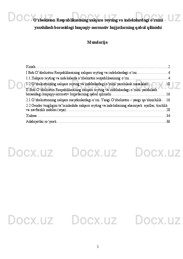 O’zbekiston Respublikasining xalqaro reyting va indekslardagi o’rnini
yaxshilash borasidagi huquqiy-normativ hujjatlarning qabul qilinishi
Mundarija :
Kirish ............................................................................................................................................... 2
I.Bob.O’zbekiston Respublikasining xalqaro reyting va indekslardagi o’rni .................................. 4
1.1.Xalqaro reyting va indekslarda o‘zbekiston respublikasining o‘rni .......................................... 4
1.2.O‘zbekistonning xalqaro reyting va indekslardagi o‘rnini yaxshilash masalalari ................... 10
II.Bob.O’zbekiston Respublikasining xalqaro reyting va indekslardagi o’rnini yaxshilash 
borasidagi huquqiy-normativ hujjatlarning qabul qilinishi ........................................................... 16
2.1 O zbekistonning xalqaro maydonlardagi o rni. Yangi O zbekiston – yangi qo shnichilikʻ ʻ ʻ ʻ ..... 16
2.2.Gender tengligini ta minlashda xalqaro reyting va indekslarning ahamiyati: ayollar, tinchlik 	
‟
va xavfsizlik indeksi (wps) ............................................................................................................ 28
Xulosa ............................................................................................................................................ 34
Adabiyotlar ro yxati	
ʻ ....................................................................................................................... 36
1 