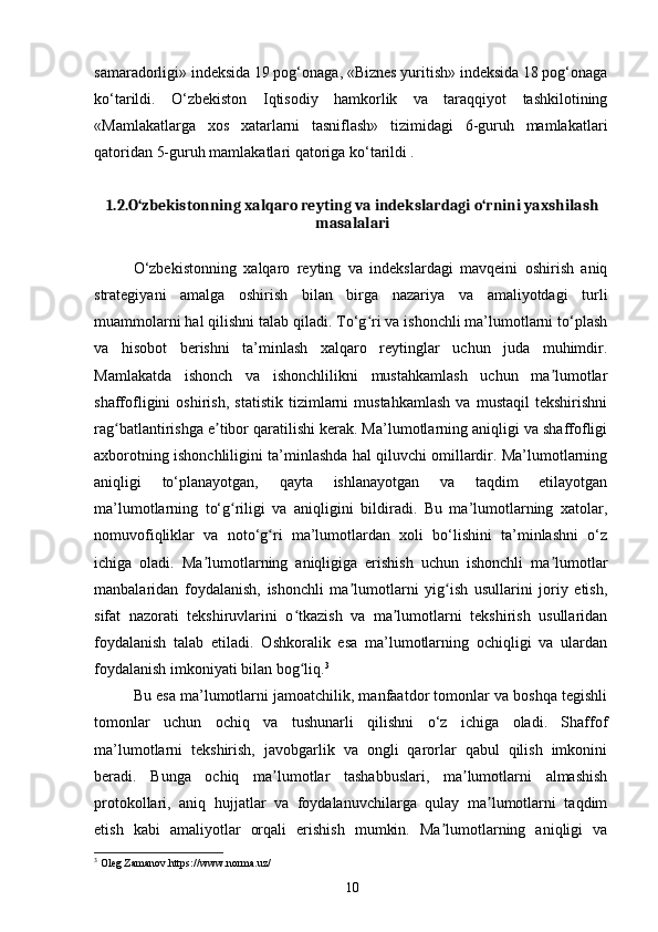 samaradorligi» indeksida 19 pog‘onaga, «Biznes yuritish» indeksida 18 pog‘onaga
ko‘tarildi.   O‘zbekiston   Iqtisodiy   hamkorlik   va   taraqqiyot   tashkilotining
«Mamlakatlarga   xos   xatarlarni   tasniflash»   tizimidagi   6-guruh   mamlakatlari
qatoridan 5-guruh mamlakatlari qatoriga ko‘tarildi .
1.2.O‘zbekistonning xalqaro reyting va indekslardagi o‘rnini yaxshilash
masalalari
O‘zbekistonning   xalqaro   reyting   va   indekslardagi   mavqeini   oshirish   aniq
strategiyani   amalga   oshirish   bilan   birga   nazariya   va   amaliyotdagi   turli
muammolarni hal qilishni talab qiladi. To‘g ri va ishonchli ma’lumotlarni to‘plashʻ
va   hisobot   berishni   ta’minlash   xalqaro   reytinglar   uchun   juda   muhimdir.
Mamlakatda   ishonch   va   ishonchlilikni   mustahkamlash   uchun   ma lumotlar	
ʼ
shaffofligini   oshirish,   statistik   tizimlarni   mustahkamlash   va   mustaqil   tekshirishni
rag batlantirishga e tibor qaratilishi kerak. Ma’lumotlarning aniqligi va shaffofligi	
ʻ ʼ
axborotning ishonchliligini ta’minlashda hal qiluvchi omillardir. Ma’lumotlarning
aniqligi   to‘planayotgan,   qayta   ishlanayotgan   va   taqdim   etilayotgan
ma’lumotlarning   to‘g riligi   va   aniqligini   bildiradi.   Bu   ma’lumotlarning   xatolar,	
ʻ
nomuvofiqliklar   va   noto‘g ri   ma’lumotlardan   xoli   bo‘lishini   ta’minlashni   o‘z	
ʻ
ichiga   oladi.   Ma lumotlarning   aniqligiga   erishish   uchun   ishonchli   ma lumotlar	
ʼ ʼ
manbalaridan   foydalanish,   ishonchli   ma lumotlarni   yig ish   usullarini   joriy   etish,	
ʼ ʻ
sifat   nazorati   tekshiruvlarini   o tkazish   va   ma lumotlarni   tekshirish   usullaridan	
ʻ ʼ
foydalanish   talab   etiladi.   Oshkoralik   esa   ma’lumotlarning   ochiqligi   va   ulardan
foydalanish imkoniyati bilan bog liq.
ʻ 3
Bu esa ma’lumotlarni jamoatchilik, manfaatdor tomonlar va boshqa tegishli
tomonlar   uchun   ochiq   va   tushunarli   qilishni   o‘z   ichiga   oladi.   Shaffof
ma’lumotlarni   tekshirish,   javobgarlik   va   ongli   qarorlar   qabul   qilish   imkonini
beradi.   Bunga   ochiq   ma lumotlar   tashabbuslari,   ma lumotlarni   almashish	
ʼ ʼ
protokollari,   aniq   hujjatlar   va   foydalanuvchilarga   qulay   ma lumotlarni   taqdim	
ʼ
etish   kabi   amaliyotlar   orqali   erishish   mumkin.   Ma lumotlarning   aniqligi   va	
ʼ
3
 Oleg Zamanov.https://www.norma.uz/
10