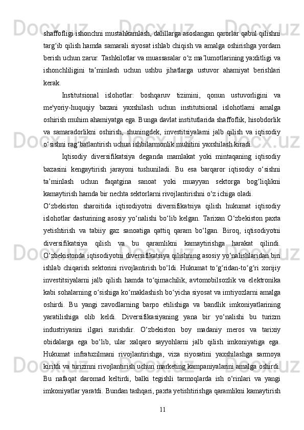 shaffofligi ishonchni mustahkamlash, dalillarga asoslangan qarorlar qabul qilishni
targ ib qilish hamda samarali siyosat ishlab chiqish va amalga oshirishga yordamʻ
berish uchun zarur. Tashkilotlar va muassasalar o z ma lumotlarining yaxlitligi va	
ʻ ʼ
ishonchliligini   ta minlash   uchun   ushbu   jihatlarga   ustuvor   ahamiyat   berishlari	
ʼ
kerak.
Institutsional   islohotlar:   boshqaruv   tizimini,   qonun   ustuvorligini   va
me'yoriy-huquqiy   bazani   yaxshilash   uchun   institutsional   islohotlarni   amalga
oshirish muhim ahamiyatga ega. Bunga davlat institutlarida shaffoflik, hisobdorlik
va   samaradorlikni   oshirish,   shuningdek,   investitsiyalarni   jalb   qilish   va   iqtisodiy
o‘sishni rag batlantirish uchun ishbilarmonlik muhitini yaxshilash kiradi.	
ʻ
Iqtisodiy   diversifikatsiya   deganda   mamlakat   yoki   mintaqaning   iqtisodiy
bazasini   kengaytirish   jarayoni   tushuniladi.   Bu   esa   barqaror   iqtisodiy   o‘sishni
ta’minlash   uchun   faqatgina   sanoat   yoki   muayyan   sektorga   bog liqlikni	
ʻ
kamaytirish hamda bir nechta sektorlarni rivojlantirishni o‘z ichiga oladi.
O‘zbekiston   sharoitida   iqtisodiyotni   diversifikatsiya   qilish   hukumat   iqtisodiy
islohotlar   dasturining   asosiy   yo‘nalishi   bo‘lib   kelgan.   Tarixan   O‘zbekiston   paxta
yetishtirish   va   tabiiy   gaz   sanoatiga   qattiq   qaram   bo‘lgan.   Biroq,   iqtisodiyotni
diversifikatsiya   qilish   va   bu   qaramlikni   kamaytirishga   harakat   qilindi.
O‘zbekistonda iqtisodiyotni diversifikatsiya qilishning asosiy yo‘nalishlaridan biri
ishlab   chiqarish   sektorini   rivojlantirish   bo‘ldi.   Hukumat   to g ridan-to g ri   xorijiy	
ʻ ʻ ʻ ʻ
investitsiyalarni   jalb   qilish   hamda   to qimachilik,   avtomobilsozlik   va   elektronika	
ʻ
kabi sohalarning o sishiga ko maklashish bo yicha siyosat va imtiyozlarni amalga	
ʻ ʻ ʻ
oshirdi.   Bu   yangi   zavodlarning   barpo   etilishiga   va   bandlik   imkoniyatlarining
yaratilishiga   olib   keldi.   Diversifikasiyaning   yana   bir   yo‘nalishi   bu   turizm
industriyasini   ilgari   surishdir.   O‘zbekiston   boy   madaniy   meros   va   tarixiy
obidalarga   ega   bo‘lib,   ular   xalqaro   sayyohlarni   jalb   qilish   imkoniyatiga   ega.
Hukumat   infratuzilmani   rivojlantirishga,   viza   siyosatini   yaxshilashga   sarmoya
kiritdi va turizmni rivojlantirish uchun marketing kampaniyalarini amalga oshirdi.
Bu   nafaqat   daromad   keltirdi,   balki   tegishli   tarmoqlarda   ish   o‘rinlari   va   yangi
imkoniyatlar yaratdi. Bundan tashqari, paxta yetishtirishga qaramlikni kamaytirish
11