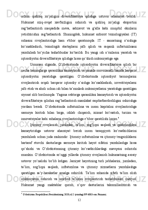 uchun   qishloq   xo‘jaligini   diversifikatsiya   qilishga   ustuvor   ahamiyat   berildi.
Hukumat   oziq-ovqat   xavfsizligini   oshirish   va   qishloq   xo‘jaligi   eksportini
rag batlantirish   maqsadida   meva,   sabzavot   va   g alla   kabi   muqobil   ekinlarniʻ ʻ
yetishtirishni   rag batlantirdi.   Shuningdek,   hukumat   axborot   texnologiyalari   (IT)	
ʻ
sohasini   rivojlantirishga   ham   e'tibor   qaratmoqda.   IT   -   sanoatning   o‘sishiga
ko‘maklashish,   texnologik   startaplarni   jalb   qilish   va   raqamli   infratuzilmani
yaxshilash   bo‘yicha   tashabbuslar   ko‘tarildi.   Bu   yangi   ish   o rinlarini   yaratish   va	
ʻ
iqtisodiyotni diversifikatsiya qilishga hissa qo shish imkoniyatiga ega.	
ʻ
Umuman   olganda,   O zbekistonda   iqtisodiyotni   diversifikatsiya   qilish   bir	
ʻ
necha tarmoqlarga qaramlikni kamaytirish va yanada muvozanatli hamda barqaror
iqtisodiyotni   yaratishga   qaratilgan.   O‘zbekistonda   iqtisodiyot   tarmoqlarini
rivojlantirish   orqali   barqaror   iqtisodiy   o‘sishga   ko‘maklashish,   investitsiyalarni
jalb etish va aholi uchun ish bilan ta’minlash imkoniyatlarini yaratishga qaratilgan
siyosat olib borilmoqda. Yagona sektorga qaramlikni kamaytirish va iqtisodiyotni
diversifikatsiya qilishni rag batlantirish mamlakat raqobatbardoshligini oshirishga
ʻ
yordam   beradi.   O‘zbekistonda   infratuzilma   va   inson   kapitalini   rivojlantirishga
sarmoya   kiritish   bilan   birga,   ishlab   chiqarish,   xizmat   ko‘rsatish,   turizm   va
innovatsiyalar kabi sohalarni rivojlantirishga e’tibor qaratilishi lozim. 4
Ijtimoiy   rivojlanish,   jumladan,   ta’lim,   sog liqni   saqlash   va   qashshoqlikni	
ʻ
kamaytirishga   ustuvor   ahamiyat   berish   inson   taraqqiyoti   ko‘rsatkichlarini
yaxshilash uchun juda muhimdir. Ijtimoiy infratuzilma va ijtimoiy tengsizliklarni
bartaraf   etuvchi   dasturlarga   sarmoya   kiritish   hayot   sifatini   yaxshilashga   hissa
qo‘shishi   va   O‘zbekistonning   ijtimoiy   ko‘rsatkichlardagi   mavqeini   oshirishi
mumkin.  O‘zbekistonda  so‘nggi  yillarda  ijtimoiy  rivojlanish  hukumatning  asosiy
ustuvor   yo‘nalishi   bo‘lib   kelgan.   Jamiyat   hayotining   turli   jabhalarini,   jumladan,
ta’lim,   sog liqni   saqlash,   infratuzilma   va   ijtimoiy   xizmatlarni   yaxshilashga	
ʻ
qaratilgan   sa’y-harakatlar   amalga   oshirildi.   Ta’lim   sohasida   sifatli   ta’lim   olish
imkoniyatini   oshirish   va   umrbod   ta’limni   rivojlantirish   tashabbuslari   mavjud.
Hukumat   yangi   maktablar   qurish,   o‘quv   dasturlarini   takomillashtirish   va
4
  O‘zbekiston Respublikasi Prezidentining 2020 yil 2 iyundagi PF-6003-son Farmoni.
12