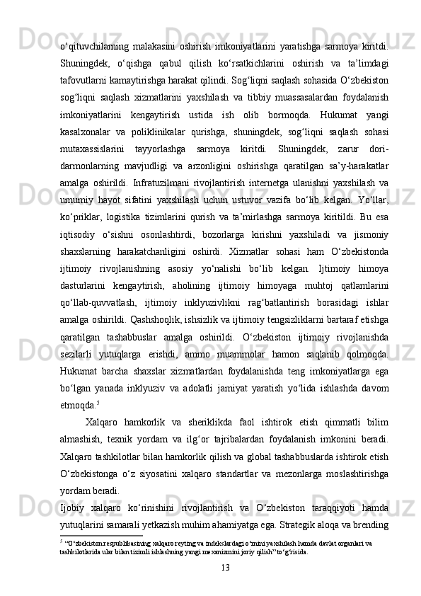 o‘qituvchilarning   malakasini   oshirish   imkoniyatlarini   yaratishga   sarmoya   kiritdi.
Shuningdek,   o‘qishga   qabul   qilish   ko‘rsatkichlarini   oshirish   va   ta’limdagi
tafovutlarni kamaytirishga harakat qilindi. Sog liqni saqlash sohasida O‘zbekistonʻ
sog liqni   saqlash   xizmatlarini   yaxshilash   va   tibbiy   muassasalardan   foydalanish	
ʻ
imkoniyatlarini   kengaytirish   ustida   ish   olib   bormoqda.   Hukumat   yangi
kasalxonalar   va   poliklinikalar   qurishga,   shuningdek,   sog liqni   saqlash   sohasi	
ʻ
mutaxassislarini   tayyorlashga   sarmoya   kiritdi.   Shuningdek,   zarur   dori-
darmonlarning   mavjudligi   va   arzonligini   oshirishga   qaratilgan   sa’y-harakatlar
amalga   oshirildi.   Infratuzilmani   rivojlantirish   internetga   ulanishni   yaxshilash   va
umumiy   hayot   sifatini   yaxshilash   uchun   ustuvor   vazifa   bo‘lib   kelgan.   Yo‘llar,
ko‘priklar,   logistika   tizimlarini   qurish   va   ta’mirlashga   sarmoya   kiritildi.   Bu   esa
iqtisodiy   o‘sishni   osonlashtirdi,   bozorlarga   kirishni   yaxshiladi   va   jismoniy
shaxslarning   harakatchanligini   oshirdi.   Xizmatlar   sohasi   ham   O‘zbekistonda
ijtimoiy   rivojlanishning   asosiy   yo‘nalishi   bo‘lib   kelgan.   Ijtimoiy   himoya
dasturlarini   kengaytirish,   aholining   ijtimoiy   himoyaga   muhtoj   qatlamlarini
qo‘llab-quvvatlash,   ijtimoiy   inklyuzivlikni   rag batlantirish   borasidagi   ishlar	
ʻ
amalga oshirildi. Qashshoqlik, ishsizlik va ijtimoiy tengsizliklarni bartaraf etishga
qaratilgan   tashabbuslar   amalga   oshirildi.   O‘zbekiston   ijtimoiy   rivojlanishda
sezilarli   yutuqlarga   erishdi,   ammo   muammolar   hamon   saqlanib   qolmoqda.
Hukumat   barcha   shaxslar   xizmatlardan   foydalanishda   teng   imkoniyatlarga   ega
bo lgan   yanada   inklyuziv   va   adolatli   jamiyat   yaratish   yo lida   ishlashda   davom	
ʻ ʻ
etmoqda. 5
Xalqaro   hamkorlik   va   sheriklikda   faol   ishtirok   etish   qimmatli   bilim
almashish,   texnik   yordam   va   ilg or   tajribalardan   foydalanish   imkonini   beradi.	
ʻ
Xalqaro tashkilotlar bilan hamkorlik qilish va global tashabbuslarda ishtirok etish
O‘zbekistonga   o‘z   siyosatini   xalqaro   standartlar   va   mezonlarga   moslashtirishga
yordam beradi.
Ijobiy   xalqaro   ko‘rinishini   rivojlantirish   va   O‘zbekiston   taraqqiyoti   hamda
yutuqlarini samarali yetkazish muhim ahamiyatga ega. Strategik aloqa va brending
5
  “O‘zbekiston respublikasining xalqaro reyting va indekslardagi o‘rnini yaxshilash hamda davlat organlari va 
tashkilotlarida ular bilan tizimli ishlashning yangi mexanizmini joriy qilish” to‘g‘risida.
13 