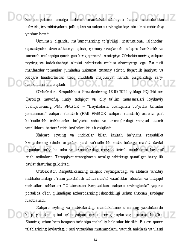 kampaniyalarini   amalga   oshirish   mamlakat   salohiyati   haqida   xabardorlikni
oshirish, investitsiyalarni jalb qilish va xalqaro reytinglardagi obro‘sini oshirishga
yordam beradi.
Umuman   olganda,   ma lumotlarning   to g riligi,   institutsional   islohotlar,ʼ ʻ ʻ
iqtisodiyotni   diversifikatsiya   qilish,   ijtimoiy   rivojlanish,   xalqaro   hamkorlik   va
samarali muloqotga qaratilgan keng qamrovli strategiya O zbekistonning xalqaro	
ʻ
reyting   va   indekslardagi   o rnini   oshirishda   muhim   ahamiyatga   ega.   Bu   turli	
ʻ
manfaatdor   tomonlar,   jumladan   hukumat,   xususiy   sektor,   fuqarolik   jamiyati   va
xalqaro   hamkorlardan   uzoq   muddatli   majburiyat   hamda   birgalikdagi   sa’y-
harakatlarni talab qiladi.
O‘zbekiston   Respublikasi   Prezidentining   18.05.2022   yildagi   PQ-246-son
Qaroriga   muvofiq,   ilmiy   tadqiqot   va   oliy   ta’lim   muassasalari   loyihaviy
boshqaruvining   PMI   PMBOK   –   “Loyihalarni   boshqarish   bo‘yicha   bilimlar
jamlanmasi”   xalqaro   standarti   (PMI   PMBOK   xalqaro   standarti)   asosida   past
ko‘rsatkichli   indikatorlar   bo‘yicha   soha   va   tarmoqlardagi   mavjud   tizimli
xatoliklarni bartaraf etish loyihalari ishlab chiqiladi.
Xalqaro   reyting   va   indekslar   bilan   ishlash   bo‘yicha   respublika
kengashining   ishchi   organlari   past   ko‘rsatkichli   indikatorlarga   mas’ul   davlat
organlari   bo‘yicha   soha   va   tarmoqlardagi   mavjud   tizimli   xatoliklarni   bartaraf
etish loyihalarini Taraqqiyot strategiyasini amalga oshirishga qaratilgan har yillik
davlat dasturlariga kiritadi.
O‘zbekiston   Respublikasining   xalqaro   reytinglardagi   va   alohida   tarkibiy
indikatorlardagi  o‘rnini yaxshilash  uchun mas’ul  vazirliklar, idoralar  va tadqiqot
institutlari   rahbarlari   “O‘zbekiston   Respublikasi   xalqaro   reytinglarda”   yagona
portalida   e’lon   qilinadigan   axborotlarning   ishonchliligi   uchun   shaxsan   javobgar
hisoblanadi. 
Xalqaro   reyting   va   indekslardagi   mamlakatimiz   o‘rnining   yaxshilanishi
ko‘p   jihatdan   qabul   qilinayotgan   qonunlarning   joylardagi   ijrosiga   bog liq.	
ʻ
Shuning uchun ham kengash tarkibiga mahalliy hokimlar kiritildi. Bu esa qonun
talablarining joylardagi ijrosi yuzasidan muammolarni vaqtida aniqlash va ularni
14 