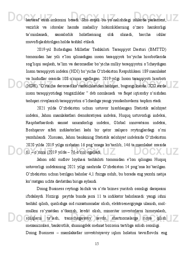 bartaraf   etish   imkonini   beradi.   Shu   orqali   bu   yo‘nalishdagi   ishlarda   parlament,
vazirlik   va   idoralar   hamda   mahalliy   hokimliklarning   o‘zaro   hamkorligi
ta’minlanadi,   sansalorlik   holatlarining   oldi   olinadi,   barcha   ishlar
muvofiqlashtirilgan holda tashkil etiladi.
2019-yil   Birlashgan   Millatlar   Tashkiloti   Taraqqiyot   Dasturi   (BMTTD)
tomonidan   har   yili   e lon   qilinadigan   inson   taraqqiyoti   bo yicha   hisobotlaridaʼ ʻ
sog liqni saqlash, ta lim va daromadlar bo yicha milliy taraqqiyotni o lchaydigan	
ʻ ʼ ʻ ʻ
Inson taraqqiyoti indeksi (HDI) bo yicha O zbekiston Respublikasi 189 mamlakat	
ʻ ʻ
va   hududlar   orasida   108-o rinni   egallagan.   2019-yilgi   Inson   taraqqiyoti   hisoboti	
ʻ
(HDR) “O‘rtacha daromad ko‘rsatkichlaridan tashqari, bugungi kunda: XXI asrda
inson taraqqiyotidagi tengsizliklar  ” deb nomlanadi    va faqat  iqtisodiy o‘sishdan
tashqari rivojlanish taraqqiyotini o‘lchashga yangi yondashuvlarni taqdim etadi.
2021   yilda   O‘zbekiston   uchun   ustuvor   hisoblangan   Statistik   salohiyat
indeksi,   Jahon   mamlakatlari   demokratiyasi   indeksi,   Huquq   ustuvorligi   indeksi,
Raqobatbardosh   sanoat   unumdorligi   indeksi,   Global   innovatsion   indeksi,
Boshqaruv   sifati   indikatorlari   kabi   bir   qator   xalqaro   reytinglardagi   o‘rni
yaxshilandi.  Xususan,   Jahon  bankining Statistik  salohiyat   indeksida  O‘zbekiston
2020 yilda 2019 yilga nisbatan 16 pog onaga ko‘tarilib, 146 ta mamlakat orasida	
ʻ
61 – o‘rinni (2019 yilda – 76-o‘rin) egalladi. 
Jahon   odil   sudlov   loyihasi   tashkiloti   tomonidan   e’lon   qilingan   Huquq
ustuvorligi   indeksining   2021   yilgi   nashrida   O‘zbekiston   14   pog ona   ko‘tarilgan.	
ʻ
O‘zbekiston uchun berilgan baholar 4,1 foizga oshib, bu borada eng yaxshi natija
ko‘rsatgan uchta davlatdan biriga aylandi.
Doing  Business   reytingi  kichik  va  o‘rta  biznes  yuritish  osonligi   darajasini
ifodalaydi.   Hozirgi     paytda   bunda   jami   11   ta   indikator   baholanadi:   yangi   ishni
tashkil qilish, qurilishga oid ruxsatnomalar olish, elektroenergiyaga ulanish, mol-
mulkni   ro‘yxatdan   o‘tkazish,   kredit   olish,   minoritar   investorlarni   himoyalash,
soliqlarni   to‘lash,   transchegaraviy   savdo,   shartnomalarga   rioya   qilish
mexanizmlari, bankrotlik, shuningdek mehnat bozorini tartibga solish osonligi.
Doing   Business   –   mamlakatlar   investitsiyaviy   iqlim   holatini   tavsiflovchi   eng
15 