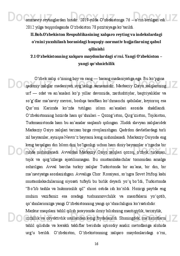 ommaviy reytinglardan biridir. 2019-yilda O‘zbekistonga 76 – o‘rin berilgan edi.
2012 yilga taqqoslaganda O‘zbekiston 78 pozitsiyaga ko‘tarildi.
II.Bob.O’zbekiston Respublikasining xalqaro reyting va indekslardagi
o’rnini yaxshilash borasidagi huquqiy-normativ hujjatlarning qabul
qilinishi
2.1  O zbekistonning xalqaro maydonlardagi o rni. Yangi O zbekiston –ʻ ʻ ʻ
yangi qo shnichilik	
ʻ
O zbek xalqi o zining boy va rang — barang madaniyatiga ega. Bu ko pgina	
ʻ ʻ ʻ
qadimiy   xalqlar   madaniyati   uyg unligi   samarasidir.   Markaziy   Osiyo   xalqlarining	
ʻ
urf   —   odat   va   an analari   ko p   yillar   davomida,   zardushtiylar,   baqtriyaliklar   va	
ʼ ʻ
so g dlar   ma naviy   merosi,  boshqa   tarafdan   ko chmanchi   qabilalar,  keyinroq   esa	
ʻ ʻ ʼ ʻ
Qur oni   Karimda   ko zda   tutilgan   islom   an analari   asosida   shakllandi.
ʼ ʻ ʼ
O zbekistonning hozirda ham qo shnilari – Qozog iston, Qirg iziston, Tojikiston,	
ʻ ʻ ʻ ʻ
Turkmanistonda   ham   bu   an analar   saqlanib   qolingan.   Xuddi   slavyan   xalqlaridek	
ʼ
Markaziy Osiyo xalqlari tarixan birga rivojlanishgan. Qadrdon davlatlardagi turli
xil bayramlar, ayniqsa Navro z bayrami keng nishonlanadi. Markaziy Osiyoda eng
ʻ
keng tarqalgan din Islom dini bo lganligi uchun ham diniy bayramlar o zgacha bir	
ʻ ʻ
ruhda   nishonlanadi.   Avvaldan   Markaziy   Osiyo   xalqlari   qozoq,   o zbek,   turkman,	
ʻ
tojik   va   qirg izlarga   ajratilinmagan.   Bu   mustamlakachilar   tomonidan   amalga	
ʻ
oshirilgan.   Avval   barcha   turkiy   xalqlar   Turkistonda   bir   an ana,   bir   din,   bir	
ʼ
ma naviyatga asoslanishgan. Avvaliga Chor  Rossiyasi, so ngra Sovet Ittifoqi kabi	
ʼ ʻ
mustamlakachilarning   siyosati   tufayli   bu   birlik   deyarli   yo q   bo ldi,   Turkistonda	
ʻ ʻ
“Bo lib   tashla   va   hukmronlik   qil”   shiori   ostida   ish   ko rildi.   Hozirgi   paytda   eng	
ʻ ʻ
muhim   vazifamiz   esa   oradagi   tushunmovchilik   va   masofalarni   yo qotib,	
ʻ
qo shnilarimizga yangi O zbekistonning yangi qo shnichiligini ko rsatishdir.	
ʻ ʻ ʻ ʻ
Mazkur maqolani tahlil qilish jarayonida ilmiy bilishning mantiqiylik, tarixiylik,
izchillik va obyektivlik usullaridan keng foydalanildi. Shuningdek, ma lumotlarni	
ʼ
tahlil   qilishda   va   kerakli   takliflar   berishda   iqtisodiy   analiz   metodlariga   alohida
urg u   berildi.   O zbekiston,   O zbekistonning   xalqaro   maydonlaridagi   o rni,	
ʻ ʻ ʻ ʻ
16 