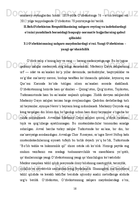 ommaviy reytinglardan biridir. 2019-yilda O‘zbekistonga 76 – o‘rin berilgan edi.
2012 yilga taqqoslaganda O‘zbekiston 78 pozitsiyaga ko‘tarildi.
II.Bob.O’zbekiston Respublikasining xalqaro reyting va indekslardagi
o’rnini yaxshilash borasidagi huquqiy-normativ hujjatlarning qabul
qilinishi
2.1  O zbekistonning xalqaro maydonlardagi o rni. Yangi O zbekiston –ʻ ʻ ʻ
yangi qo shnichilik	
ʻ
O zbek xalqi o zining boy va rang — barang madaniyatiga ega. Bu ko pgina	
ʻ ʻ ʻ
qadimiy   xalqlar   madaniyati   uyg unligi   samarasidir.   Markaziy   Osiyo   xalqlarining	
ʻ
urf   —   odat   va   an analari   ko p   yillar   davomida,   zardushtiylar,   baqtriyaliklar   va	
ʼ ʻ
so g dlar   ma naviy   merosi,  boshqa   tarafdan   ko chmanchi   qabilalar,  keyinroq   esa	
ʻ ʻ ʼ ʻ
Qur oni   Karimda   ko zda   tutilgan   islom   an analari   asosida   shakllandi.
ʼ ʻ ʼ
O zbekistonning hozirda ham qo shnilari – Qozog iston, Qirg iziston, Tojikiston,	
ʻ ʻ ʻ ʻ
Turkmanistonda   ham   bu   an analar   saqlanib   qolingan.   Xuddi   slavyan   xalqlaridek	
ʼ
Markaziy Osiyo xalqlari tarixan birga rivojlanishgan. Qadrdon davlatlardagi turli
xil bayramlar, ayniqsa Navro z bayrami keng nishonlanadi. Markaziy Osiyoda eng
ʻ
keng tarqalgan din Islom dini bo lganligi uchun ham diniy bayramlar o zgacha bir	
ʻ ʻ
ruhda   nishonlanadi.   Avvaldan   Markaziy   Osiyo   xalqlari   qozoq,   o zbek,   turkman,	
ʻ
tojik   va   qirg izlarga   ajratilinmagan.   Bu   mustamlakachilar   tomonidan   amalga	
ʻ
oshirilgan.   Avval   barcha   turkiy   xalqlar   Turkistonda   bir   an ana,   bir   din,   bir	
ʼ
ma naviyatga asoslanishgan. Avvaliga Chor  Rossiyasi, so ngra Sovet Ittifoqi kabi	
ʼ ʻ
mustamlakachilarning   siyosati   tufayli   bu   birlik   deyarli   yo q   bo ldi,   Turkistonda	
ʻ ʻ
“Bo lib   tashla   va   hukmronlik   qil”   shiori   ostida   ish   ko rildi.   Hozirgi   paytda   eng	
ʻ ʻ
muhim   vazifamiz   esa   oradagi   tushunmovchilik   va   masofalarni   yo qotib,	
ʻ
qo shnilarimizga yangi O zbekistonning yangi qo shnichiligini ko rsatishdir.	
ʻ ʻ ʻ ʻ
Mazkur maqolani tahlil qilish jarayonida ilmiy bilishning mantiqiylik, tarixiylik,
izchillik va obyektivlik usullaridan keng foydalanildi. Shuningdek, ma lumotlarni	
ʼ
tahlil   qilishda   va   kerakli   takliflar   berishda   iqtisodiy   analiz   metodlariga   alohida
urg u   berildi.   O zbekiston,   O zbekistonning   xalqaro   maydonlaridagi   o rni,	
ʻ ʻ ʻ ʻ
16