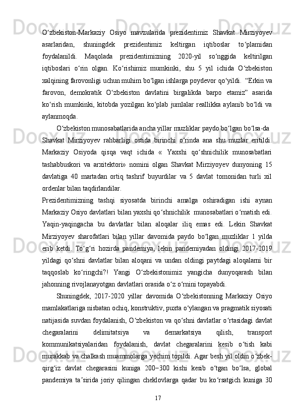 O zbekiston-Markaziy   Osiyo   mavzularida   prezidentimiz   Shavkat   Mirziyoyevʻ
asarlaridan,   shuningdek   prezidentimiz   keltirgan   iqtiboslar   to plamidan	
ʻ
foydalanildi.   Maqolada   prezidentimizning   2020-yil   so nggida   keltirilgan	
ʻ
iqtiboslari   o rin   olgan.   Ko rishimiz   mumkinki,   shu   5   yil   ichida   O zbekiston	
ʻ ʻ ʻ
xalqining farovonligi uchun muhim bo lgan ishlarga poydevor qo yildi.  “Erkin va	
ʻ ʻ
farovon,   demokratik   O zbekiston   davlatini   birgalikda   barpo   etamiz”   asarida	
ʻ
ko rish   mumkinki,   kitobda   yozilgan   ko plab   jumlalar   reallikka   aylanib   bo ldi   va	
ʻ ʻ ʻ
aylanmoqda. 
O zbekiston munosabatlarida ancha yillar muzliklar paydo bo lgan bo lsa-da	
ʻ ʻ ʻ
Shavkat   Mirziyoyev   rahbarligi   ostida   birinchi   o rinda   ana   shu   muzlar   eritildi.	
ʻ
Markaziy   Osiyoda   qisqa   vaqt   ichida   «   Yaxshi   qo shnichilik   munosabatlari	
ʻ
tashabbuskori   va   arxitektori»   nomini   olgan   Shavkat   Mirziyoyev   dunyoning   15
davlatiga   40   martadan   ortiq   tashrif   buyurdilar   va   5   davlat   tomonidan   turli   xil
ordenlar bilan taqdirlandilar. 
Prezidentimizning   tashqi   siyosatda   birinchi   amalga   oshiradigan   ishi   aynan
Markaziy Osiyo davlatlari bilan yaxshi qo shnichilik  munosabatlari o rnatish edi.	
ʻ ʻ
Yaqin-yaqingacha   bu   davlatlar   bilan   aloqalar   iliq   emas   edi.   Lekin   Shavkat
Mirziyoyev   sharofatlari   bilan   yillar   davomida   paydo   bo lgan   muzliklar   1   yilda	
ʻ
erib   ketdi.   To g ri   hozirda   pandemiya,   lekin   pandemiyadan   oldingi   2017-2019	
ʻ ʻ
yildagi   qo shni   davlatlar   bilan   aloqani   va   undan   oldingi   paytdagi   aloqalarni   bir	
ʻ
taqqoslab   ko ringchi?!   Yangi   O zbekistonimiz   yangicha   dunyoqarash   bilan	
ʻ ʻ
jahonning rivojlanayotgan davlatlari orasida o z o rnini topayabdi.	
ʻ ʻ
Shuningdek,   2017-2020   yillar   davomida   O zbekistonning   Markaziy   Osiyo	
ʻ
mamlakatlariga nisbatan ochiq, konstruktiv, puxta o ylangan va pragmatik siyosati	
ʻ
natijasida suvdan foydalanish, O zbekiston va qo shni davlatlar o rtasidagi davlat	
ʻ ʻ ʻ
chegaralarini   delimitatsiya   va   demarkatsiya   qilish,   transport
kommunikatsiyalaridan   foydalanish,   davlat   chegaralarini   kesib   o tish   kabi	
ʻ
murakkab va chalkash muammolarga yechim topildi. Agar besh yil oldin o zbek-	
ʻ
qirg iz   davlat   chegarasini   kuniga   200−300   kishi   kesib   o tgan   bo lsa,   global	
ʻ ʻ ʻ
pandemiya   ta sirida   joriy   qilingan   cheklovlarga   qadar   bu   ko rsatgich   kuniga   30	
ʼ ʻ
17