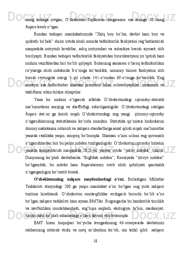 ming   kishiga   yetgan,   O zbekiston-Tojikiston   chegarasini   esa   kuniga   20   mingʻ
fuqaro kesib o tgan.	
ʻ
Bundan   tashqari   mamlakatimizda   “Xalq   boy   bo lsa,   davlat   ham   boy   va	
ʻ
qudratli bo ladi” shiori ostida aholi orasida tadbirkorlik faoliyatini rag batlantirish	
ʻ ʻ
maqsadida   imtiyozli   kreditlar,   soliq   imtiyozlari   va   subsidiya   berish   siyosati   olib
borilyapti. Bundan tashqari tadbirkorlik faoliyatidan byurokratiyani yo qotish ham	
ʻ
muhim vazifalardan biri bo lib qolyapti. Bularning samarasi o laroq tadbirkorlikni	
ʻ ʻ
ro yxatga   olish   indeksida   8-o ringa   ko tarildik,   umumiy   biznes   faoliyatini   olib	
ʻ ʻ ʻ
borish   reytingida   oxirgi   5   yil   ichida   141-o rindan   69-o ringa   ko tarildik.   Eng	
ʻ ʻ ʻ
asosiysi   esa   tadbirkorlar   shaxsan   prezident   bilan   uchrashyaptilar,   muammo   va
takliflarni erkin bildira olyaptilar. 
Yana   bir   muhim   o zgarish   sifatida   O zbekistondagi   iqtisodiy-statistik	
ʻ ʻ
ma lumotlarni   aniqligi   va   shaffofligi   oshirilganligidir.   O zbekistondagi   istalgan	
ʼ ʻ
fuqaro   stat.uz   ga   kirish   orqali   O zbekistondagi   eng   yangi     ijtimoiy-iqtisodiy	
ʻ
o zgarishlarining   statistikasini   ko rishi   mumkin.   Statistika   qo mitasi   hodimlarini	
ʻ ʻ ʻ
doimiy malakasini oshirish va xalqaro standartlarga amal qilish orqali ma lumotlar	
ʼ
yanada   reallikka   yaqin,   aniqroq   bo lmoqda.   Shaxsan   o zim   uchun   eng   quvonarli	
ʻ ʻ
o zgarishlardan biri bu palov indeksi tuzilganligidir. O zbekiston iqtisodiy holatini	
ʻ ʻ
yanada   aniqlashtirish   maqsadida   2020-yil   yanvar   oyida   “palov   indeksi”   tuzildi.
Dunyoning   ko plab   davlatlarida   “BigMak   indeksi”,   Rossiyada   “olivye   indeksi”	
ʻ
bo lganidek,   bu   indeks   ham   fuqarolarimiz   sotib   olish   qobiliyati   qanchalik	
ʻ
o zgarganligini ko rsatib beradi.
ʻ ʻ
O zbekistonning   xalqaro   maydonlardagi   o rni.  	
ʻ ʻ Birlashgan   Millatlar
Tashkiloti   dunyodagi   200   ga   yaqin   mamlakat   a zo   bo lgan   eng   yirik   xalqaro	
ʼ ʻ
tuzilma   hisoblandi.   O zbekiston   mustaqillikka   erishgach   birinchi   bo lib   a zo	
ʻ ʻ ʼ
bo lgan xalqaro	
ʻ   tashkiloti ham aynan BMTdir. Bugungacha bu hamkorlik tinchlik
va   xavfsizlikni   mustahkamlash,   sog liqni   saqlash,   ekologiya,   ta lim,   madaniyat,	
ʻ ʼ
turizm kabi ko plab sohalardagi o zaro davom etib kelmoqda.	
ʻ ʻ
BMT   Inson   huquqlari   bo yicha   kengashining   46-sessiyasida   davlatimiz	
ʻ
rahbarining   ishtirok   etishi   va   nutq   so zlashini   ko rib,   uni   tahlil   qilib     xalqaro	
ʻ ʻ
18 