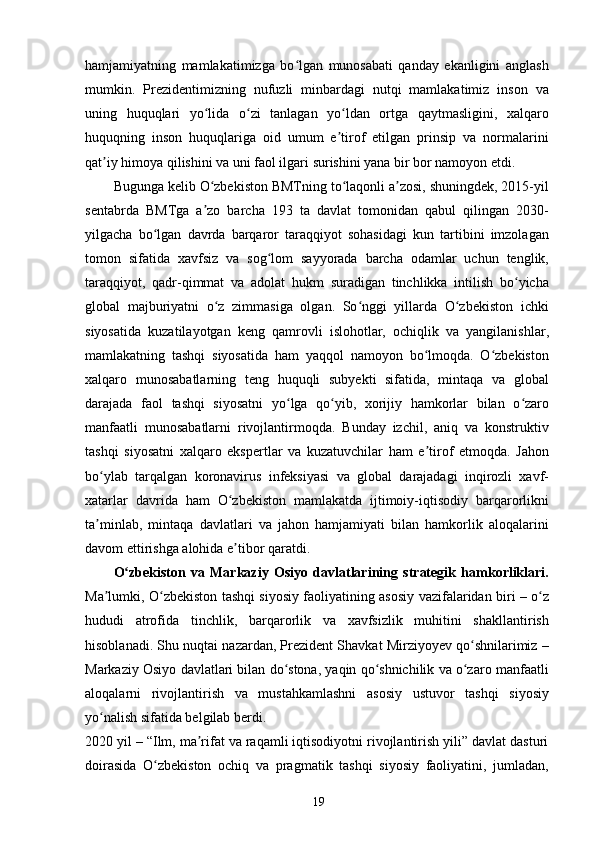 hamjamiyatning   mamlakatimizga   bo lgan   munosabati   qanday   ekanligini   anglashʻ
mumkin.   Prezidentimizning   nufuzli   minbardagi   nutqi   mamlakatimiz   inson   va
uning   huquqlari   yo lida   o zi   tanlagan   yo ldan   ortga   qaytmasligini,   xalqaro	
ʻ ʻ ʻ
huquqning   inson   huquqlariga   oid   umum   e tirof   etilgan   prinsip   va   normalarini	
ʼ
qat iy himoya qilishini va uni faol ilgari surishini yana bir bor namoyon etdi.	
ʼ
Bugunga kelib O zbekiston BMTning to laqonli a zosi, shuningdek, 2015-yil	
ʻ ʻ ʼ
sentabrda   BMTga   a zo   barcha   193   ta   davlat   tomonidan   qabul   qilingan   2030-
ʼ
yilgacha   bo lgan   davrda   barqaror   taraqqiyot   sohasidagi   kun   tartibini   imzolagan	
ʻ
tomon   sifatida   xavfsiz   va   sog lom   sayyorada   barcha   odamlar   uchun   tenglik,	
ʻ
taraqqiyot,   qadr-qimmat   va   adolat   hukm   suradigan   tinchlikka   intilish   bo yicha	
ʻ
global   majburiyatni   o z   zimmasiga   olgan.   So nggi   yillarda   O zbekiston   ichki	
ʻ ʻ ʻ
siyosatida   kuzatilayotgan   keng   qamrovli   islohotlar,   ochiqlik   va   yangilanishlar,
mamlakatning   tashqi   siyosatida   ham   yaqqol   namoyon   bo lmoqda.   O zbekiston	
ʻ ʻ
xalqaro   munosabatlarning   teng   huquqli   subyekti   sifatida,   mintaqa   va   global
darajada   faol   tashqi   siyosatni   yo lga   qo yib,   xorijiy   hamkorlar   bilan   o zaro	
ʻ ʻ ʻ
manfaatli   munosabatlarni   rivojlantirmoqda.   Bunday   izchil,   aniq   va   konstruktiv
tashqi   siyosatni   xalqaro   ekspertlar   va   kuzatuvchilar   ham   e tirof   etmoqda.   Jahon	
ʼ
bo ylab   tarqalgan   koronavirus   infeksiyasi   va   global   darajadagi   inqirozli   xavf-	
ʻ
xatarlar   davrida   ham   O zbekiston   mamlakatda   ijtimoiy-iqtisodiy   barqarorlikni	
ʻ
ta minlab,   mintaqa   davlatlari   va   jahon   hamjamiyati   bilan   hamkorlik   aloqalarini	
ʼ
davom ettirishga alohida e tibor qaratdi.	
ʼ
O zbekiston   va   Markaziy   Osiyo   davlatlarining   strategik   hamkorliklari.	
ʻ
Ma lumki, O zbekiston tashqi siyosiy faoliyatining asosiy vazifalaridan biri – o z	
ʼ ʻ ʻ
hududi   atrofida   tinchlik,   barqarorlik   va   xavfsizlik   muhitini   shakllantirish
hisoblanadi. Shu nuqtai nazardan, Prezident Shavkat Mirziyoyev qo shnilarimiz –	
ʻ
Markaziy Osiyo davlatlari bilan do stona, yaqin qo shnichilik va o zaro manfaatli	
ʻ ʻ ʻ
aloqalarni   rivojlantirish   va   mustahkamlashni   asosiy   ustuvor   tashqi   siyosiy
yo nalish sifatida belgilab berdi.	
ʻ
2020 yil – “Ilm, ma rifat va raqamli iqtisodiyotni rivojlantirish yili” davlat dasturi	
ʼ
doirasida   O zbekiston   ochiq   va   pragmatik   tashqi   siyosiy   faoliyatini,   jumladan,	
ʻ
19 