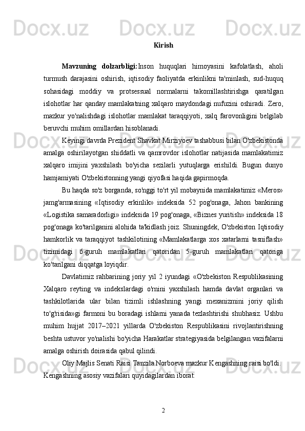 Kirish
Mavzuning   dolzarbligi: Inson   huquqlari   himoyasini   kafolatlash,   aholi
turmush   darajasini   oshirish,   iqtisodiy   faoliyatda   erkinlikni   ta'minlash,   sud-huquq
sohasidagi   moddiy   va   protsessual   normalarni   takomillashtirishga   qaratilgan
islohotlar   har  qanday   mamlakatning  xalqaro  maydondagi   nufuzini  oshiradi.   Zero,
mazkur   yo'nalishdagi   islohotlar   mamlakat   taraqqiyoti,   xalq   farovonligini   belgilab
beruvchi muhim omillardan hisoblanadi.
Keyingi davrda Prezident Shavkat Mirziyoev tashabbusi bilan O'zbekistonda
amalga   oshirilayotgan   shiddatli   va   qamrovdor   islohotlar   natijasida   mamlakatimiz
xalqaro   imijini   yaxshilash   bo'yicha   sezilarli   yutuqlarga   erishildi.   Bugun   dunyo
hamjamiyati O'zbekistonning yangi qiyofasi haqida gapirmoqda.
Bu haqda so'z borganda, so'nggi to'rt yil mobaynida mamlakatimiz «Meros»
jamg'armasining   «Iqtisodiy   erkinlik»   indeksida   52   pog'onaga,   Jahon   bankining
«Logistika samaradorligi» indeksida 19 pog'onaga, «Biznes yuritish» indeksida 18
pog'onaga ko'tarilganini alohida ta'kidlash joiz. Shuningdek, O'zbekiston Iqtisodiy
hamkorlik   va   taraqqiyot   tashkilotining   «Mamlakatlarga   xos   xatarlarni   tasniflash»
tizimidagi   6-guruh   mamlakatlari   qatoridan   5-guruh   mamlakatlari   qatoriga
ko'tarilgani diqqatga loyiqdir.
Davlatimiz   rahbarining   joriy   yil   2   iyundagi   «O'zbekiston   Respublikasining
Xalqaro   reyting   va   indekslardagi   o'rnini   yaxshilash   hamda   davlat   organlari   va
tashkilotlarida   ular   bilan   tizimli   ishlashning   yangi   mexanizmini   joriy   qilish
to'g'risida»gi  farmoni  bu  boradagi  ishlarni  yanada   tezlashtirishi  shubhasiz.   Ushbu
muhim   hujjat   2017–2021   yillarda   O'zbekiston   Respublikasini   rivojlantirishning
beshta ustuvor yo'nalishi bo'yicha Harakatlar strategiyasida belgilangan vazifalarni
amalga oshirish doirasida qabul qilindi.
Oliy Majlis Senati Raisi Tanzila Norboeva mazkur Kengashning raisi bo'ldi.    
Kengashning asosiy vazifalari quyidagilardan iborat:
2 