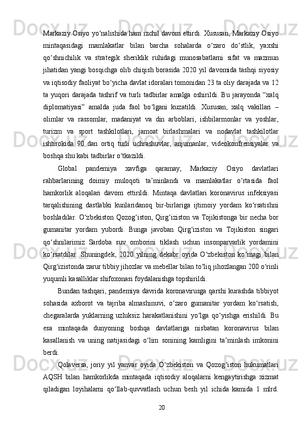 Markaziy Osiyo yo nalishida ham izchil davom ettirdi. Xususan, Markaziy Osiyoʻ
mintaqasidagi   mamlakatlar   bilan   barcha   sohalarda   o zaro   do stlik,   yaxshi	
ʻ ʻ
qo shnichilik   va   strategik   sheriklik   ruhidagi   munosabatlarni   sifat   va   mazmun	
ʻ
jihatidan yangi bosqichga olib chiqish borasida 2020 yil davomida tashqi siyosiy
va iqtisodiy faoliyat bo yicha davlat idoralari tomonidan 23 ta oliy darajada va 12	
ʻ
ta   yuqori   darajada   tashrif   va   turli   tadbirlar   amalga   oshirildi.   Bu   jarayonda   “xalq
diplomatiyasi”   amalda   juda   faol   bo lgani   kuzatildi.   Xususan,   xalq   vakillari   –	
ʻ
olimlar   va   rassomlar,   madaniyat   va   din   arboblari,   ishbilarmonlar   va   yoshlar,
turizm   va   sport   tashkilotlari,   jamoat   birlashmalari   va   nodavlat   tashkilotlar
ishtirokida   90   dan   ortiq   turli   uchrashuvlar,   anjumanlar,   videokonfrensiyalar   va
boshqa shu kabi tadbirlar o tkazildi.	
ʻ
Global   pandemiya   xavfiga   qaramay,   Markaziy   Osiyo   davlatlari
rahbarlarining   doimiy   muloqoti   ta minlandi   va   mamlakatlar   o rtasida   faol	
ʼ ʻ
hamkorlik   aloqalari   davom   ettirildi.   Mintaqa   davlatlari   koronavirus   infeksiyasi
tarqalishining   dastlabki   kunlaridanoq   bir-birlariga   ijtimoiy   yordam   ko rsatishni	
ʻ
boshladilar. O zbekiston Qozog iston, Qirg iziston va Tojikistonga bir necha bor	
ʻ ʻ ʻ
gumanitar   yordam   yubordi.   Bunga   javoban   Qirg iziston   va   Tojikiston   singari	
ʻ
qo shnilarimiz   Sardoba   suv   omborini   tiklash   uchun   insonparvarlik   yordamini	
ʻ
ko rsatdilar.   Shuningdek,   2020   yilning   dekabr   oyida   O zbekiston   ko magi   bilan
ʻ ʻ ʻ
Qirg izistonda zarur tibbiy jihozlar va mebellar bilan to liq jihozlangan 200 o rinli	
ʻ ʻ ʻ
yuqumli kasalliklar shifoxonasi foydalanishga topshirildi.
Bundan tashqari, pandemiya davrida koronavirusga qarshi kurashda tibbiyot
sohasida   axborot   va   tajriba   almashinuvi,   o zaro   gumanitar   yordam   ko rsatish,	
ʻ ʻ
chegaralarda   yuklarning   uzluksiz   harakatlanishini   yo lga   qo yishga   erishildi.   Bu	
ʻ ʻ
esa   mintaqada   dunyoning   boshqa   davlatlariga   nisbatan   koronavirus   bilan
kasallanish   va   uning   natijasidagi   o lim   sonining   kamligini   ta minlash   imkonini	
ʻ ʼ
berdi.
Qolaversa,   joriy   yil   yanvar   oyida   O zbekiston   va   Qozog iston   hukumatlari	
ʻ ʻ
AQSH   bilan   hamkorlikda   mintaqada   iqtisodiy   aloqalarni   kengaytirishga   xizmat
qiladigan   loyihalarni   qo llab-quvvatlash   uchun   besh   yil   ichida   kamida   1   mlrd.	
ʻ
20 