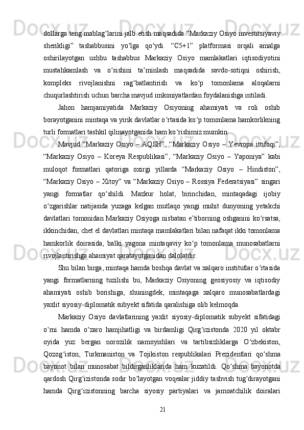 dollarga teng mablag larini jalb etish maqsadida “Markaziy Osiyo investitsiyaviyʻ
sherikligi”   tashabbusini   yo lga   qo ydi.   “C5+1”   platformasi   orqali   amalga	
ʻ ʻ
oshirilayotgan   ushbu   tashabbus   Markaziy   Osiyo   mamlakatlari   iqtisodiyotini
mustahkamlash   va   o sishini   ta minlash   maqsadida   savdo-sotiqni   oshirish,	
ʻ ʼ
kompleks   rivojlanishni   rag batlantirish   va   ko p   tomonlama   aloqalarni	
ʻ ʻ
chuqurlashtirish uchun barcha mavjud imkoniyatlardan foydalanishga intiladi.
Jahon   hamjamiyatida   Markaziy   Osiyoning   ahamiyati   va   roli   oshib
borayotganini mintaqa va yirik davlatlar o rtasida ko p tomonlama hamkorlikning	
ʻ ʻ
turli formatlari tashkil qilinayotganida ham ko rishimiz mumkin.	
ʻ
Mavjud   “Markaziy   Osiyo   –   AQSH”,   “Markaziy   Osiyo   –   Yevropa   ittifoqi”,
“Markaziy   Osiyo   –   Koreya   Respublikasi”,   “Markaziy   Osiyo   –   Yaponiya”   kabi
muloqot   formatlari   qatoriga   oxirgi   yillarda   “Markaziy   Osiyo   –   Hindiston”,
“Markaziy  Osiyo  – Xitoy”  va  “Markaziy  Osiyo  – Rossiya  Federatsiyasi”   singari
yangi   formatlar   qo shildi.   Mazkur   holat,   birinchidan,   mintaqadagi   ijobiy	
ʻ
o zgarishlar   natijasida   yuzaga   kelgan   mutlaqo   yangi   muhit   dunyoning   yetakchi	
ʻ
davlatlari tomonidan Markaziy Osiyoga nisbatan e tiborning oshganini  ko rsatsa,	
ʼ ʻ
ikkinchidan, chet el davlatlari mintaqa mamlakatlari bilan nafaqat ikki tomonlama
hamkorlik   doirasida,   balki   yagona   mintaqaviy   ko p   tomonlama   munosabatlarni
ʻ
rivojlantirishga ahamiyat qaratayotganidan dalolatdir.
Shu bilan birga, mintaqa hamda boshqa davlat va xalqaro institutlar o rtasida	
ʻ
yangi   formatlarning   tuzilishi   bu,   Markaziy   Osiyoning   geosiyosiy   va   iqtisodiy
ahamiyati   oshib   borishiga,   shuningdek,   mintaqaga   xalqaro   munosabatlardagi
yaxlit siyosiy-diplomatik subyekt sifatida qaralishiga olib kelmoqda.
Markaziy   Osiyo   davlatlarining   yaxlit   siyosiy-diplomatik   subyekt   sifatidagi
o rni   hamda   o zaro   hamjihatligi   va   birdamligi   Qirg izistonda   2020   yil   oktabr	
ʻ ʻ ʻ
oyida   yuz   bergan   norozilik   namoyishlari   va   tartibsizliklarga   O zbekiston,	
ʻ
Qozog iston,   Turkmaniston   va   Tojikiston   respublikalari   Prezidentlari   qo shma	
ʻ ʻ
bayonot   bilan   munosabat   bildirganliklarida   ham   kuzatildi.   Qo shma   bayonotda	
ʻ
qardosh Qirg izistonda sodir bo layotgan voqealar jiddiy tashvish tug dirayotgani	
ʻ ʻ ʻ
hamda   Qirg izistonning   barcha   siyosiy   partiyalari   va   jamoatchilik   doiralari
ʻ
21