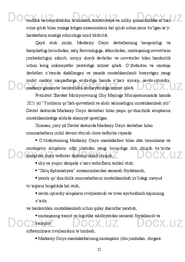 tinchlik va osoyishtalikni ta minlash, konstitutsiya va milliy qonunchilikka so zsizʼ ʻ
rioya qilish bilan yuzaga kelgan muammolarni hal qilish uchun zarur bo lgan sa y-	
ʻ ʼ
harakatlarni amalga oshirishiga umid bildirildi.
Qayd   etish   joizki,   Markaziy   Osiyo   davlatlarining   barqarorligi   va
hamjihatligi,birinchidan, xalq farovonligiga, ikkinchidan, mintaqaning investitsion
jozibadorligini   oshirib,   xorijiy   sherik   davlatlar   va   investorlar   bilan   hamkorlik
uchun   keng   imkoniyatlar   yaratishga   xizmat   qiladi.   O zbekiston   va   mintaqa	
ʻ
davlatlari   o rtasida   shakllangan   va   yanada   mustahkamlanib   borayotgan   yangi	
ʻ
muhit   mazkur   maqsadlarga   erishishga   hamda   o zaro   siyosiy,   savdo-iqtisodiy,	
ʻ
madaniy-gumanitar hamkorlikni kuchaytirishga xizmat qiladi.
Prezident   Shavkat   Mirziyoyevning   Oliy   Majlisga   Murojaatnomasida   hamda
2021 yil “Yoshlarni qo llab-quvvatlash va aholi salomatligini mustahkamlash yili”	
ʻ
Davlat   dasturida   Markaziy   Osiyo   davlatlari   bilan   yaqin   qo shnichilik   aloqalarini	
ʻ
mustahkamlashga alohida ahamiyat qaratilgan.
Xususan, joriy yil Davlat dasturida Markaziy Osiyo davlatlari bilan 
munosabatlarni izchil davom ettirish chora-tadbirlar rejasida:
   O zbekistonning   Markaziy   Osiyo   mamlakatlari   bilan   ikki   tomonlama   va	
ʻ
mintaqaviy   aloqalarni   sifat   jihatidan   yangi   bosqichga   olib   chiqish   bo yicha	
ʻ
kompleks chora-tadbirlar dasturini ishlab chiqish;
   oliy va yuqori darajada o zaro tashriflarni tashkil etish;	
ʻ
   “Xalq diplomatiyasi” mexanizmlaridan samarali foydalanish;
   yaxshi qo shnichilik munosabatlarini mustahkamlash yo lidagi mavjud	
ʻ ʻ
to siqlarni birgalikda hal etish;	
ʻ
   savdo iqtisodiy aloqalarni rivojlantirish va tovar ayirboshlash hajmining 
o sishi	
ʻ
va hamkorlikni mustahkamlash uchun qulay sharoitlar yaratish;
   mintaqaning tranzit va logistika salohiyatidan samarali foydalanish va 
transport
infratuzilmasi rivojlanishini ta minlash;	
ʼ
   Markaziy Osiyo mamlakatlarining mintaqalari (shu jumladan, chegara
22 