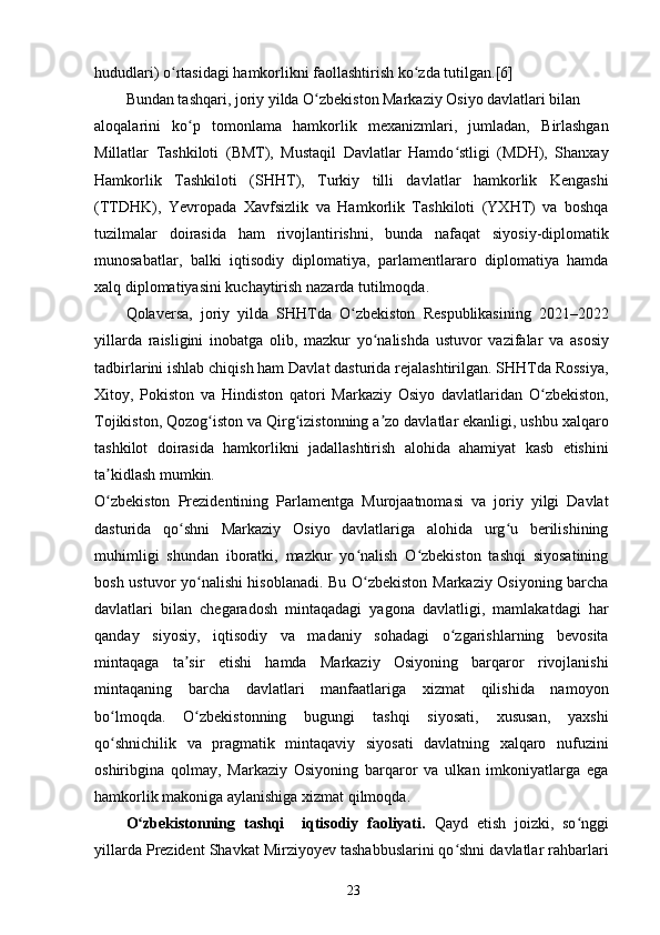 hududlari) o rtasidagi hamkorlikni faollashtirish ko zda tutilgan.[6]ʻ ʻ
Bundan tashqari, joriy yilda O zbekiston Markaziy Osiyo davlatlari bilan	
ʻ
aloqalarini   ko p   tomonlama   hamkorlik   mexanizmlari,   jumladan,   Birlashgan	
ʻ
Millatlar   Tashkiloti   (BMT),   Mustaqil   Davlatlar   Hamdo stligi   (MDH),   Shanxay	
ʻ
Hamkorlik   Tashkiloti   (SHHT),   Turkiy   tilli   davlatlar   hamkorlik   Kengashi
(TTDHK),   Yevropada   Xavfsizlik   va   Hamkorlik   Tashkiloti   (YXHT)   va   boshqa
tuzilmalar   doirasida   ham   rivojlantirishni,   bunda   nafaqat   siyosiy-diplomatik
munosabatlar,   balki   iqtisodiy   diplomatiya,   parlamentlararo   diplomatiya   hamda
xalq diplomatiyasini kuchaytirish nazarda tutilmoqda.
Qolaversa,   joriy   yilda   SHHTda   O zbekiston   Respublikasining   2021–2022	
ʻ
yillarda   raisligini   inobatga   olib,   mazkur   yo nalishda   ustuvor   vazifalar   va   asosiy	
ʻ
tadbirlarini ishlab chiqish ham Davlat dasturida rejalashtirilgan. SHHTda Rossiya,
Xitoy,   Pokiston   va   Hindiston   qatori   Markaziy   Osiyo   davlatlaridan   O zbekiston,	
ʻ
Tojikiston, Qozog iston va Qirg izistonning a zo davlatlar ekanligi, ushbu xalqaro	
ʻ ʻ ʼ
tashkilot   doirasida   hamkorlikni   jadallashtirish   alohida   ahamiyat   kasb   etishini
ta kidlash mumkin.	
ʼ
O zbekiston   Prezidentining   Parlamentga   Murojaatnomasi   va   joriy   yilgi   Davlat
ʻ
dasturida   qo shni   Markaziy   Osiyo   davlatlariga   alohida   urg u   berilishining	
ʻ ʻ
muhimligi   shundan   iboratki,   mazkur   yo nalish   O zbekiston   tashqi   siyosatining	
ʻ ʻ
bosh ustuvor yo nalishi hisoblanadi. Bu O zbekiston Markaziy Osiyoning barcha	
ʻ ʻ
davlatlari   bilan   chegaradosh   mintaqadagi   yagona   davlatligi,   mamlakatdagi   har
qanday   siyosiy,   iqtisodiy   va   madaniy   sohadagi   o zgarishlarning   bevosita	
ʻ
mintaqaga   ta sir   etishi	
ʼ   hamda   Markaziy   Osiyoning   barqaror   rivojlanishi
mintaqaning   barcha   davlatlari   manfaatlariga   xizmat   qilishida   namoyon
bo lmoqda.   O zbekistonning   bugungi   tashqi   siyosati,   xususan,   yaxshi	
ʻ ʻ
qo shnichilik   va   pragmatik   mintaqaviy   siyosati   davlatning   xalqaro   nufuzini
ʻ
oshiribgina   qolmay,   Markaziy   Osiyoning   barqaror   va   ulkan   imkoniyatlarga   ega
hamkorlik makoniga aylanishiga xizmat qilmoqda.
O zbekistonning   tashqi     iqtisodiy   faoliyati.  	
ʻ Qayd   etish   joizki,   so nggi	ʻ
yillarda Prezident Shavkat Mirziyoyev tashabbuslarini qo shni davlatlar rahbarlari	
ʻ
23 